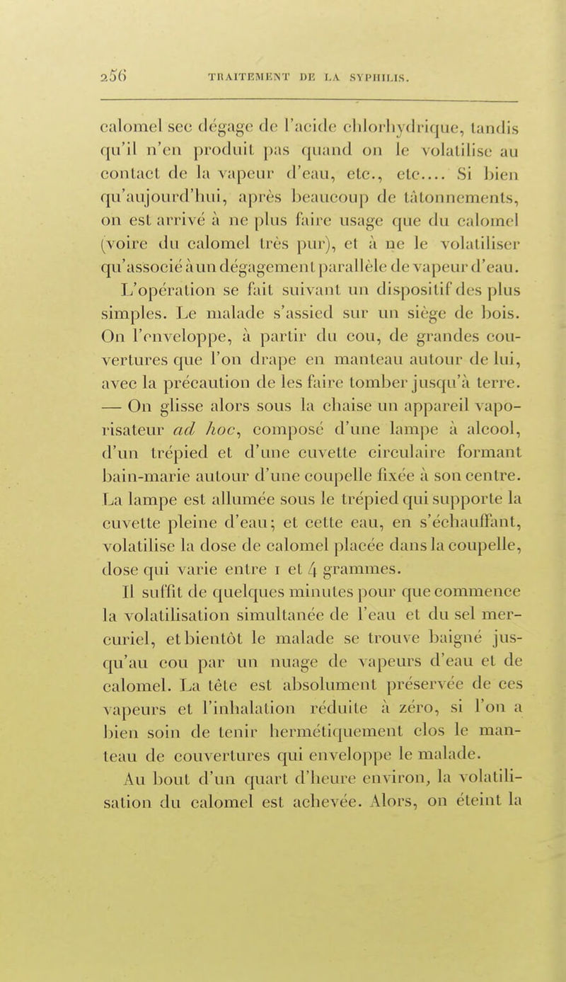 calomel sec dégage de l'acide chlorhydrique, tandis qu'il n'en produit pas quand on le volatilise au contact de la vapeur d'eau, etc., etc Si bien qu'aujourd'hui, après beaucoup de tâtonnements, on est arrivé à ne plus faire usage que du calomel (voire du calomel très pur), et à ne le volatiliser qu'associé à un dégagement parallèle de vapeur d'eau. L'opération se fait suivant un dispositif des plus simples. Le malade s'assied sur un siège de bois. On l'enveloppe, à partir du cou, de grandes cou- vertures que l'on drape en manteau autour de lui, avec la précaution de les faire tomber jusqu'à terre. — On glisse alors sous la chaise un appareil vapo- risateur ad hoc^ composé d'une lampe à alcool, d'un trépied et d'une cuvette circulaire formant bain-marie autour d'une coupelle fixée à son centre. La lampe est allumée sous le trépied qui supporte la cuvette pleine d'eau; et cette eau, en s'échaufFant, volatilise la dose de calomel placée dans la coupelle, dose qui varie entre i et L\ grammes. Il suffit de quelques minutes pour que commence la volatilisation simultanée de l'eau et du sel mer- curiel, et bientôt le malade se trouve baigné jus- qu'au cou par un nuage de vapeurs d'eau et de calomel. La tête est absolument préservée de ces vapeurs et l'inhalation réduite à zéro, si l'on a bien soin de tenir hermétiquement clos le man- teau de couvertures qui enveloppe le malade. Au bout d'un quart d'heure environ, la volatili- sation du calomel est achevée. Alors, on éteint la