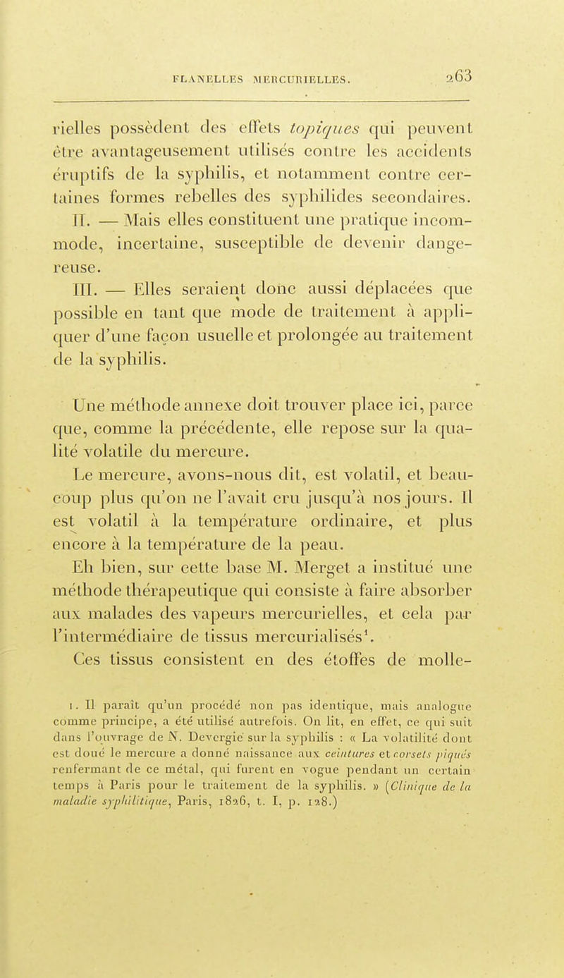 FLANELLES IMEUCUniELLES. a63 l'ielles possèdent des effets topiques qui peuvent être avantageusement utilisés contre les accidents éruptifs de la syphilis, et notamment contre cer- taines formes rebelles des syphilides secondaires. II. — Mais elles constituent une pratique incom- mode, incertaine, susceptible de devenir dange- reuse. ni. — Elles seraient donc aussi déplacées que possible en tant que mode de traitement à appli- quer d'une façon usuelle et prolongée au traitement de la syphilis. Une méthode annexe doit trouver place ici, parce que, comme la précédente, elle repose sur la qua- lité volatile du mercure. Le mercure, avons-nous dit, est volatil, et beau- coup plus qu'on ne l'avait cru jusqu'à nos jours. Il est volatil à la température ordinaire, et plus encore à la température de la peau. Eh bien, sur cette base M. Merget a institué une méthode thérapeutique qui consiste à faire absorber aux malades des vapeurs mercurielles, et cela par l'intermédiaire de tissus mercurialisés*. Ces tissus consistent en des étoffes de molle- I. Il paraît qu'un proc(;clé non pas identique, mais analogue comme principe, a été utilisé autrefois. On lit, en eEFet, ce qui suit dans l'ouvrage de i\. Devcrgié sur la syphilis : « La -volatilité dont est doué le mercure a donné naissance aux ceinturas etr.orsel.i pirjuc's renfermant de ce métal, qui furent en vogue pendant un certain temps à Paris pour le traitement de la syphilis. » [Clinique de la maladie syphilitique, Paris, 1826, t. I, p. 128.)