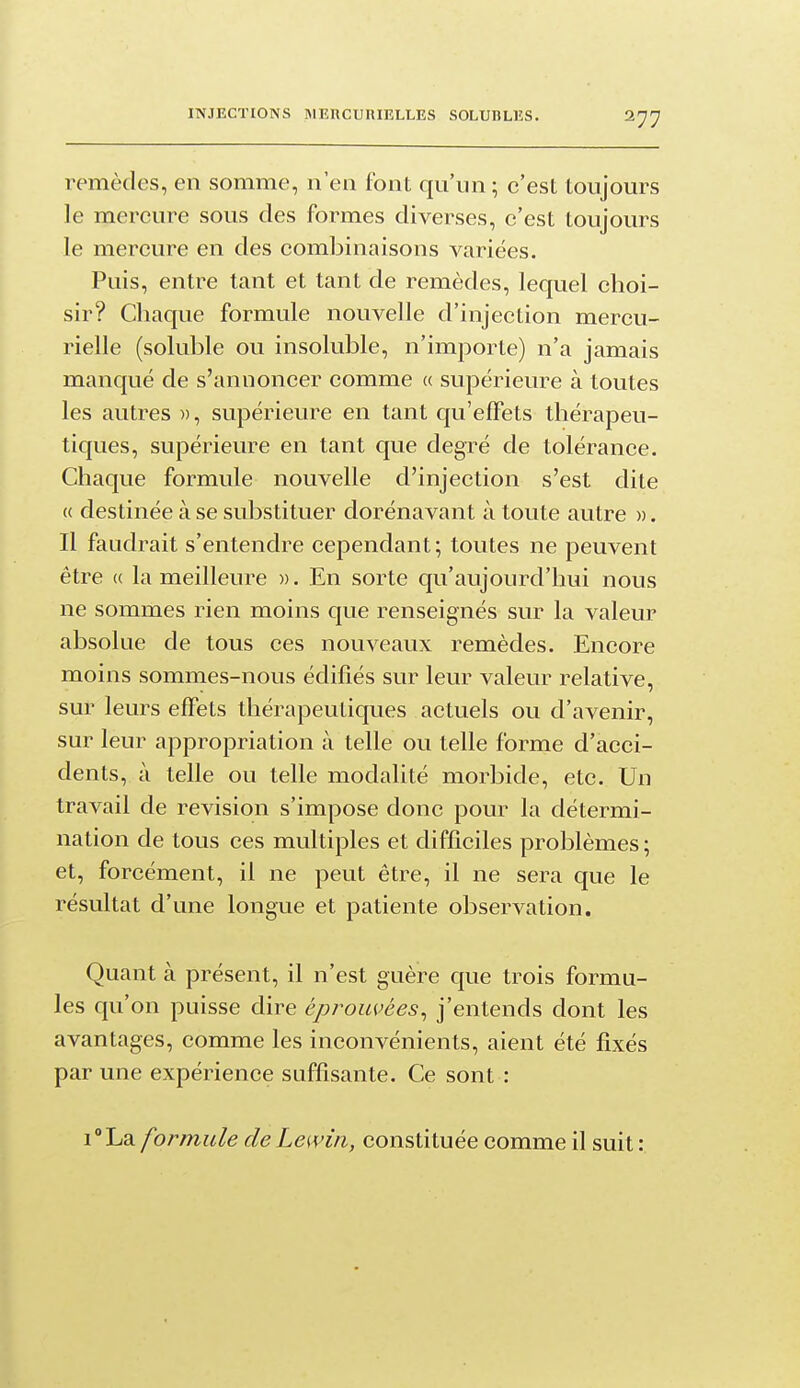 remèdes, en somme, n'en font qu'un ; c'est toujours le mercure sous des formes diverses, c'est toujours le mercure en des combinaisons variées. Puis, entre tant et tant de remèdes, lequel choi- sir? Chaque formule nouvelle d'injection mercu- rielle (soluble ou insoluble, n'importe) n'a jamais manqué de s'annoncer comme « supérieure à toutes les autres », supérieure en tant qu'effets thérapeu- tiques, supérieure en tant que degré de tolérance. Chaque formule nouvelle d'injection s'est dite « destinée à se substituer dorénavant à toute autre ». Il faudrait s'entendre cependant; toutes ne peuvent être (( la meilleure ». En sorte qu'aujourd'hui nous ne sommes rien moins que renseignés sur la valeur absolue de tous ces nouveaux remèdes. Encore moins sommes-nous édifiés sur leur valeur relative, sur leurs effets thérapeutiques actuels ou d'avenir, sur leur appropriation à telle ou telle forme d'acci- dents, à telle ou telle modalité morbide, etc. Un travail de revision s'impose donc pour la détermi- nation de tous ces multiples et difficiles problèmes; et, forcément, il ne peut être, il ne sera que le résultat d'une longue et patiente observation. Quant à présent, il n'est guère que trois formu- les qu'on puisse dire éprouvées^ j'entends dont les avantages, comme les inconvénients, aient été fixés par une expérience suffisante. Ce sont : i^La formule de Lemn, constituée comme il suit :