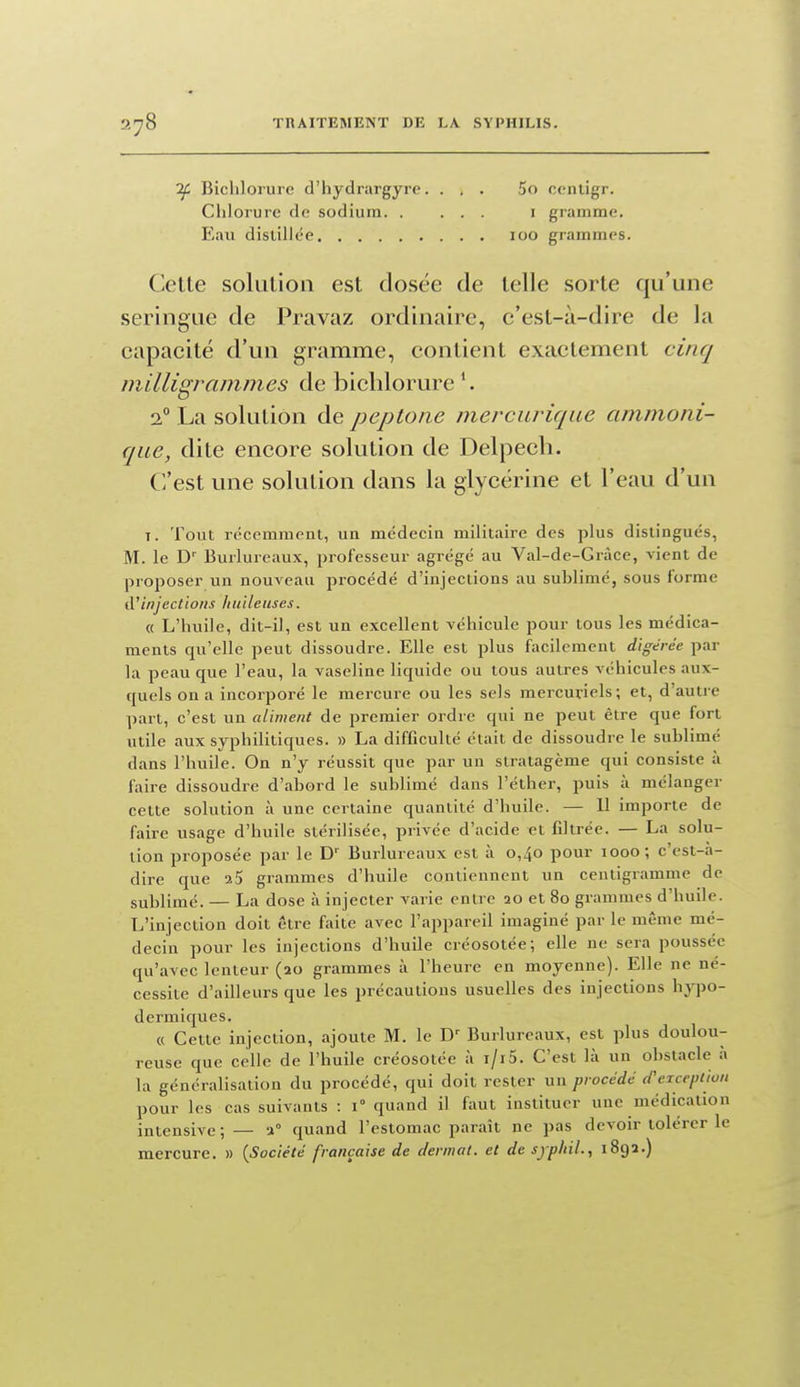 if Bichlorure d'hydrargyre.... 5o contigr. Chlorure fie sodium i gramme. Eau distillée 100 grammes. Cette solution est dosée de telle sorte qu'une seringue de Pravaz ordinaire, c'est-à-dire de la capacité d'un gramme, contient exactement cinq milligrammes de bichlorure *. 2° La solution de peplone merciirique ammoni- qae, dite encore solution de Delpech. C'est une solution dans la glycérine et l'eau d'un T. Tout récemment, un médecin militaire des plus distingués, M. le D' Burlureaux, professeur agrégé au Val-de-Gràce, vient de proposer un nouveau procédé d'injections au sublimé, sous forme d'injections huileuses. « L'huile, dit-il, est un excellent véhicule pour tous les médica- ments qu'elle peut dissoudre. Elle est plus facilement digérée par la peau que l'eau, la vaseline liquide ou tous autres véhicules aux- quels on a incorporé le mercure ou les sels mercuriels; et, d'autre part, c'est un aliment de premier ordre qui ne peut être que fort utile aux syphilitiques. » La difficulté était de dissoudre le sublimé dans l'huile. On n'y réussit que par un stratagème qui consiste à faire dissoudre d'abord le sublimé dans l'éther, puis à mélanger cette solution à une certaine quantité d'huile. — U importe de faire usage d'huile stérilisée, privée d'acide et filtrée. — La solu- tion proposée par le D'' Burlureaux est à 0,40 pour 1000; c'est-à- dire que a5 grammes d'huile contiennent un centigramme de sublimé. — La dose à injecter varie entre ao et 80 grammes d'huile. L'injection doit être faite avec l'appareil imaginé par le même mé- decin pour les injections d'huile créosotée; elle ne sera poussée qu'avec lenteur (ao grammes à l'heure en moyenne). Elle ne né- cessite d'ailleurs que les précautions usuelles des injections \\J\>o- dermiques. « Cette injection, ajoute M. le D' Burlureaux, est plus doulou- reuse que celle de l'huile créosotée à i/i5. C'est là un obstacle à la généralisation du procédé, qui doit rester un procédé d'exception pour les cas suivants : 1° quand il faut instituer une médication intensive ; — a quand l'estomac paraît ne pas devoir tolérer le mercure. » {Société française de dermat. et de sjphil., 189a.)