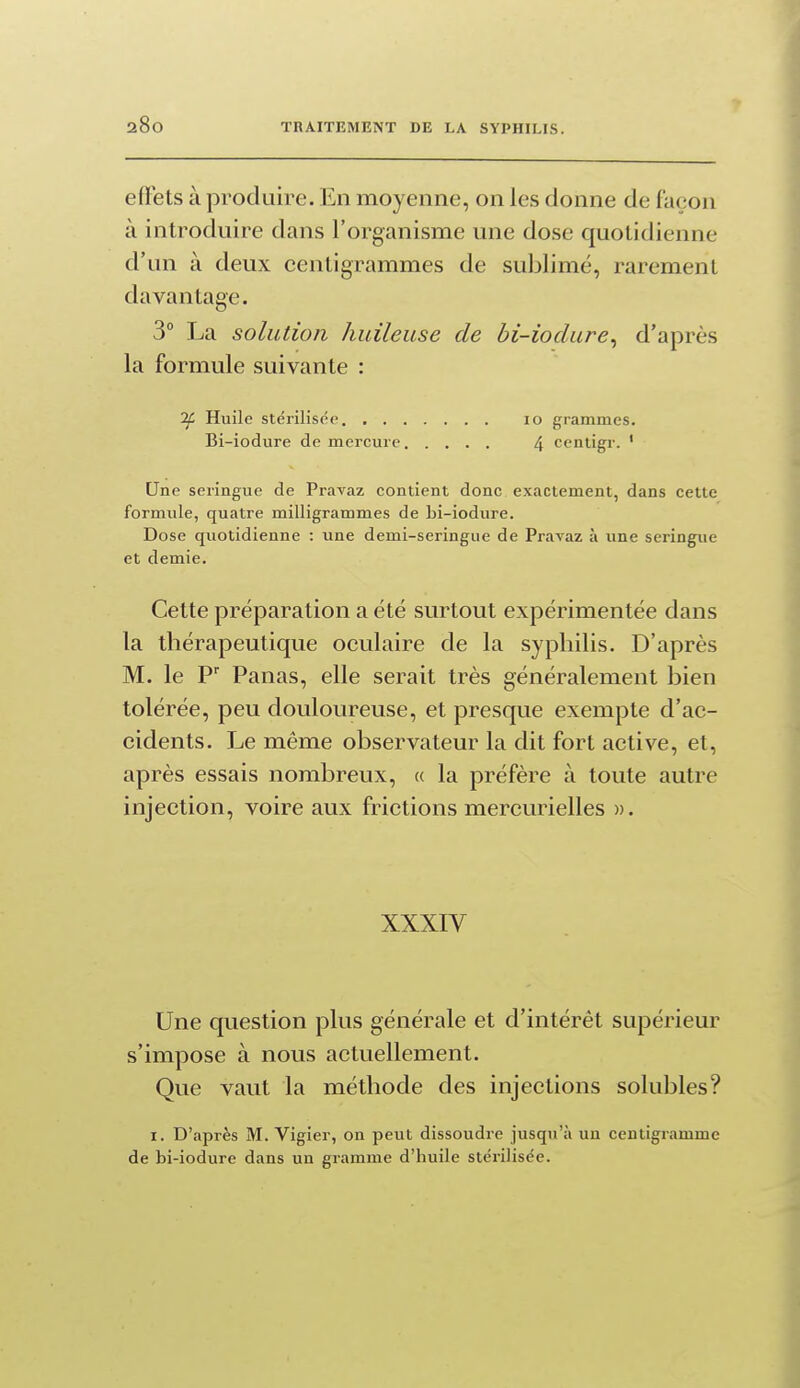 efifets à produire. En moyenne, on les donne de façon à introduire dans l'organisme une dose quotidienne d'un à deux centigrammes de sublimé, rarement davantage. 3° La solution huileuse de hi-ioclure^ d'après la formule suivante : If. Huile stérilisée lo grammes. Bi-iodure de mercure 4 centigr. ' Une seringue de Pravaz contient donc exactement, dans cette formule, quatre milligrammes de bi-iodure. Dose quotidienne : une demi-seringue de Pravaz à une seringue et demie. Cette préparation a été surtout expérimentée dans la thérapeutique oculaire de la syphilis. D'après M. le P' Panas, elle serait très généralement bien tolérée, peu douloureuse, et presque exempte d'ac- cidents. Le même observateur la dit fort active, et, après essais nombreux, « la préfère à toute autre injection, voire aux frictions mercurielles ». XXXIV Une question plus générale et d'intérêt supérieur s'impose à nous actuellement. Que vaut la méthode des injections solubles? I. D'après M. Vigier, on peut dissoudre jusqu'à uu centigramme de bi-iodure dans un gramme d'huile stérilisée.