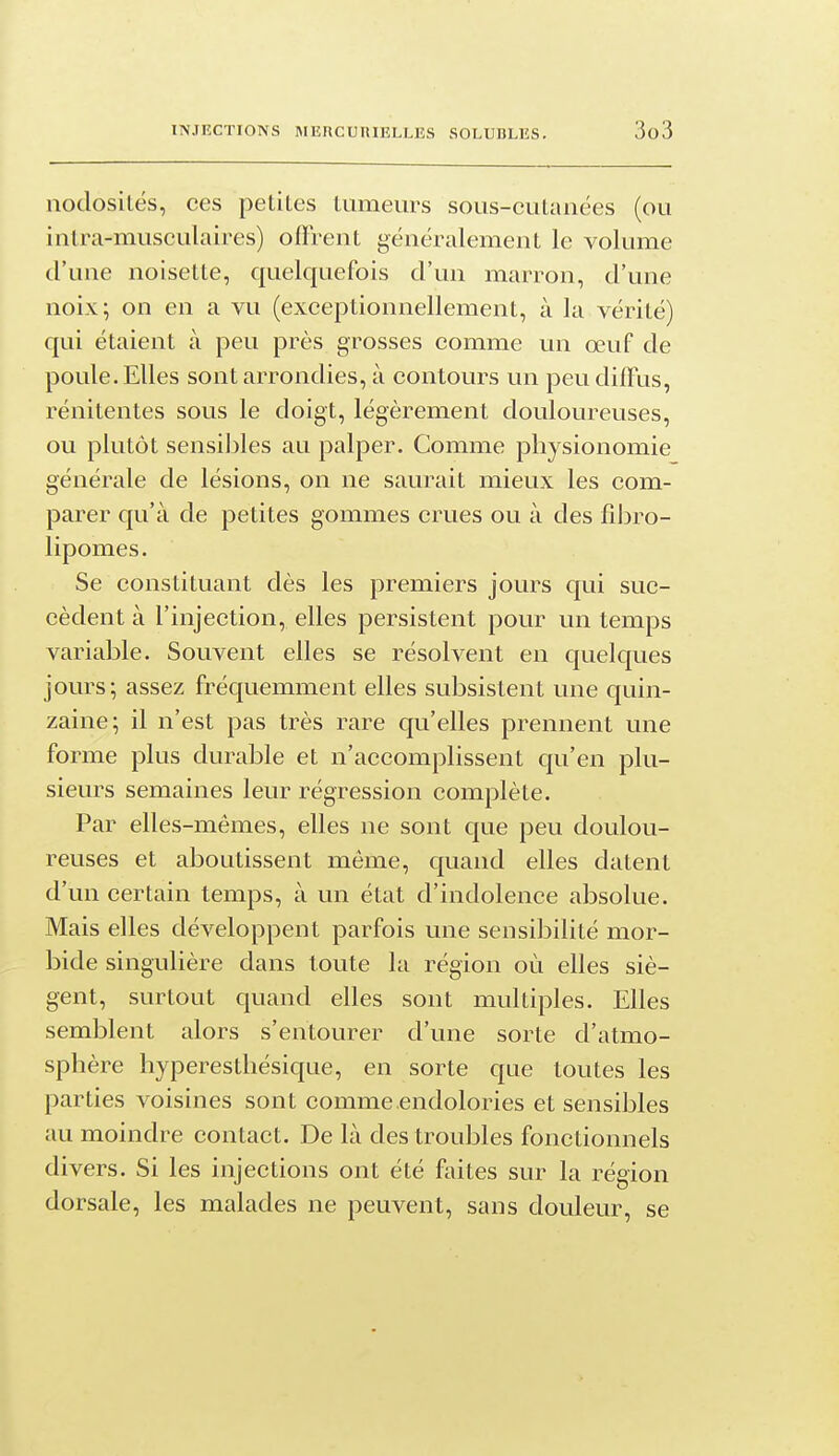 nodosités, ces petites tumeurs sous-cutanées (ou intra-musculaires) offrent généralement le volume d'une noisette, quelquefois d'un marron, d'une noix; on en a vu (exceptionnellement, à la vérité) qui étaient à peu près grosses comme un œuf de poule. Elles sont arrondies, à contours un peu difïus, rénitentes sous le doigt, légèrement douloureuses, ou plutôt sensibles au palper. Comme physionomie générale de lésions, on ne saurait mieux les com- parer qu'à de petites gommes crues ou à des fil^ro- lipomes. Se constituant dès les premiers jours qui suc- cèdent à l'injection, elles persistent pour un temps variable. Souvent elles se résolvent en quelques jours; assez fréquemment elles subsistent une quin- zaine; il n'est pas très rare qu'elles prennent une forme plus durable et n'accomplissent qu'en plu- sieurs semaines leur régression complète. Par elles-mêmes, elles ne sont que peu doulou- reuses et aboutissent même, quand elles datent d'un certain temps, à un état d'indolence absolue. Mais elles développent parfois une sensibilité mor- bide singulière dans toute la région où elles siè- gent, surtout quand elles sont multiples. Elles semblent alors s'entourer d'une sorte d'atmo- sphère hyperesthésique, en sorte que toutes les parties voisines sont comme endolories et sensibles au moindre contact. De là des troubles fonctionnels divers. Si les injections ont été ftiites sur la région dorsale, les malades ne peuvent, sans douleur, se