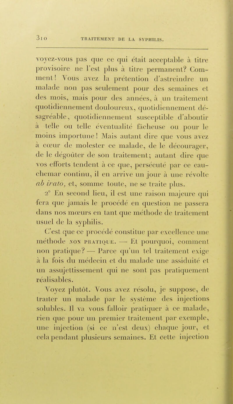 voyez-vous pas que ce qui était acceptal)le à titre provisoire ne l'est j)lus à titre permanent? Com- ment! Vous avez la prétention d'astreindre un malade non pas seulement pour des semaines et des mois, mais pour des années, à un traitement quotidiennement douloureux, quotidiennement dé- sagréable, quotidiennement susceptible d'aboutir a telle ou telle éventualité fâcheuse ou pour le moins importune! Mais autant dire que vous avez à cœur de molester ce malade, de le décourager, de le dégoûter de son traitement; autant dire que vos efforts tendent à ce que, persécuté par ce cau- chemar continu, il en arrive un jour à une révolte ah irato, et, somme toute, ne se traite plus. 2 En second lieu, il est une raison majeure qui fera que jamais le procédé en question ne passera dans nos mœurs en tant que méthode de traitement usuel de la syphilis. C'est que ce procédé constitue par excellence une méthode xNO?f pratique. — Et pourquoi, comment non pratique? — Parce qu'un tel traitement exige à la fois du médecin et du malade une assiduité et un assujettissement qui ne sont pas pratiquement réalisables. Voyez plutôt. Vous avez résolu, je suppose, de traiter un malade par le système des injections solul3les. Il va vous falloir pratiquer à ce malade, rien que pour un premier traitement par exemple, une injection (si ce n'est deux) chaque jour, et cela pendant plusieurs semaines. Et cette injection