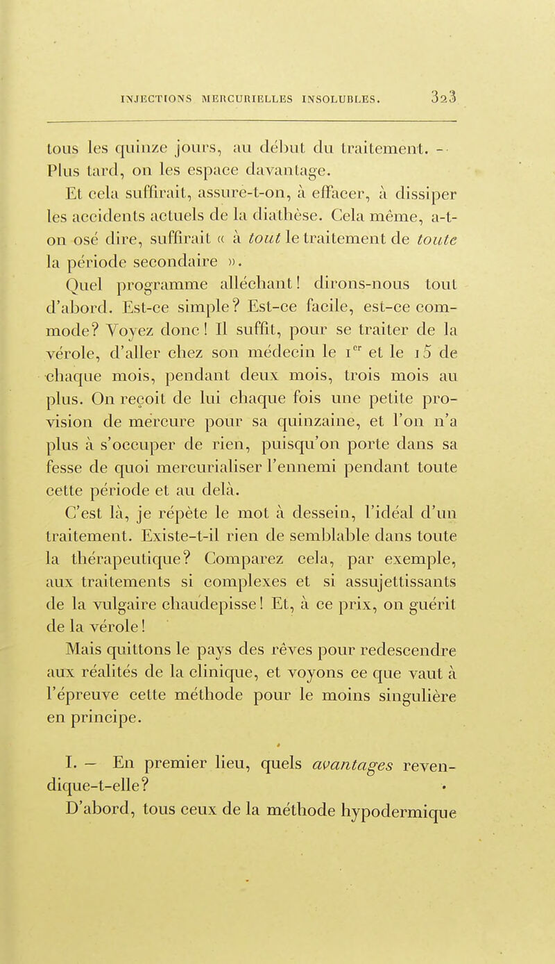 loiis les quinze jours, im début du traitement. - Plus tard, on les espace davantage. Et cela suffirait, assure-t-on, à elFacer, à dissiper les accidents actuels de la diathèse. Cela même, a-t- on osé dire, suffirait « à tout le traitement de toute la période secondaire ». Quel programme alléchant ! dirons-nous tout d'abord. Est-ce simple? Est-ce facile, est-ce com- mode? Voyez donc! Il suffit, pour se traiter de la vérole, d'aller chez son médecin le i et le i5 de chaque mois, pendant deux mois, trois mois au plus. On reçoit de lui chaque fois une petite pro- vision de mercure pour sa quinzaine, et l'on n'a plus à s'occuper de rien, puisqu'on porte dans sa fesse de quoi mercurialiser l'ennemi pendant toute cette période et au delà. C'est là, je répète le mot à dessein, l'idéal d'un traitement. Existe-t-il rien de semblable dans toute la thérapeutique? Comparez cela, par exemple, aux traitements si complexes et si assujettissants de la vulgaire chaudepisse! Et, à ce prix, on guérit de la vérole ! Mais quittons le pays des rêves pour redescendre aux réalités de la clinique, et voyons ce que vaut à l'épreuve cette méthode pour le moins singulière en principe. * I. - En premier lieu, quels avantages reven- dique-t-elle? D'abord, tous ceux de la méthode hypodermique