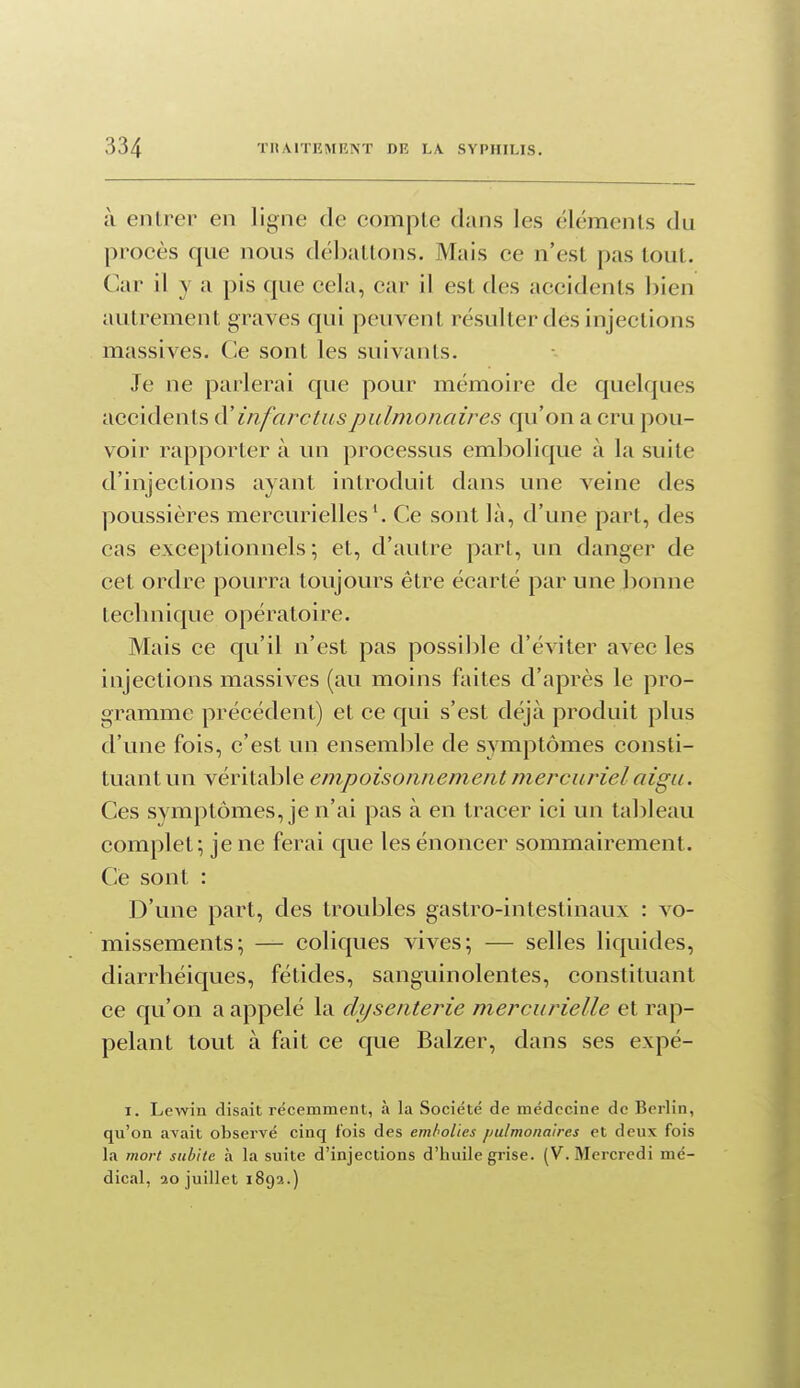 à entrer en ligne de comple dans les éléments du procès que nous débattons. Mais ce n'est pas tout. Car il y a pis que cela, car il est des accidents bien autrement graves qui peuvent résulter des injections massives. Ce sont les suivants. Je ne parlerai que pour mémoire de quelques accidents à' infarctus pulmonaires qu'on a cru pou- voir rapporter à un processus embolique à la suite d'injections ayant introduit dans une veine des poussières mercurielles^ Ce sont là, d'une part, des cas exceptionnels ; et, d'autre part, un danger de cet ordre pourra toujours être écarté par une bonne technique opératoire. Mais ce qu'il n'est pas possible d'éviter avec les injections massives (au moins faites d'après le pro- gramme précédent) et ce qui s'est déjà produit plus d'une fois, c'est un ensemble de symptômes consti- tuant un véritable empoisonnement mercurielaigu. Ces symptômes, je n'ai pas à en tracer ici un tableau complet; je ne ferai que les énoncer sommairement. Ce sont : D'une part, des troubles gastro-intestinaux : vo- missements; — coliques vives; — selles liquides, diarrlîéiques, fétides, sanguinolentes, constituant ce qu'on a appelé la dysenterie mercurielle et rap- pelant tout à fait ce que Balzer, dans ses expé- I. Lewin disait récemment, à la Société de médecine de Berlin, qu'on avait observé cinq fois des emhoUes pulmonaires et deux fois la mort subite à la suite d'injections d'huile grise. (V. Mercredi mé- dical, 20 juillet 1892.)