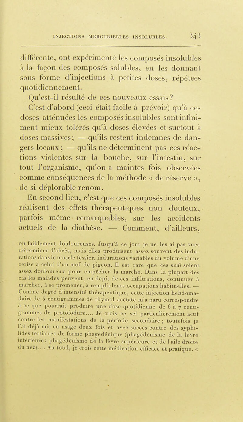 difïereiite, ont expérimenté les composés insolubles à la façon des composés solubles, en les donnant sous forme d'injections à petites doses, répétées quotidiennement. Qu'est-il résulté de ces nouveaux essais? C'est d'abord (ceci était facile à prévoir) qu'à ces doses atténuées les composés insolubles sontinfnii- ment mieux tolérés qu'à doses élevées et surtout à doses massives ; — qu'ils restent indemnes de dan- gers locaux ; — qu'ils ne déterminent pas ces réac- tions violentes sur la bouche, sur l'intestin, sur tout l'organisme, qu'on a maintes fois observées comme conséquences de la méthode « de réserve », de si déplorable renom. En second lieu, c'est que ces composés insolubles réalisent des effets thérapeutiques non douteux, parfois même remarquables, sur les accidents actuels de la diathèse. — Comment, d'ailleurs, ou faiblement douloureuses. Jusqu'à ce jour je ne les ai pas vues déterminer d'abcès, mais elles produisent assez souvent des indu- rations dans le muscle fessier, indurations variables du volume d'une cerise à celui d'un œuf de pigeon. Il est rare que ces nodi soient assez douloureux pour empêcher la marche. Dans la plupart des cas les malades peu-vent, en dépit de ces infiltrations, continuer à marcher, à se promener, à remplir leurs occupations habituelles. — Comme degré d'intensité thérapeutique, cette injection hebdoma- daire de 5 centigrammes de thymol-acétate m'a paru correspondre à ce que pourrait produire une dose quotidienne de 6 à 7 centi- grammes de protoiodure.... Je crois ce sel particulièrement actif contre les manifestations de la période secondaire ; toutefois je l'ai déjà mis en usage deux fois et avec succès contre des syphi- lides tertiaires de forme phagédénique (phagédénisme de la lèvre inférieure ; phagédénisme de la lèvre supérieure et de l'aile droite du nez).... Au total, je crois cette médication efficace et pratique. «