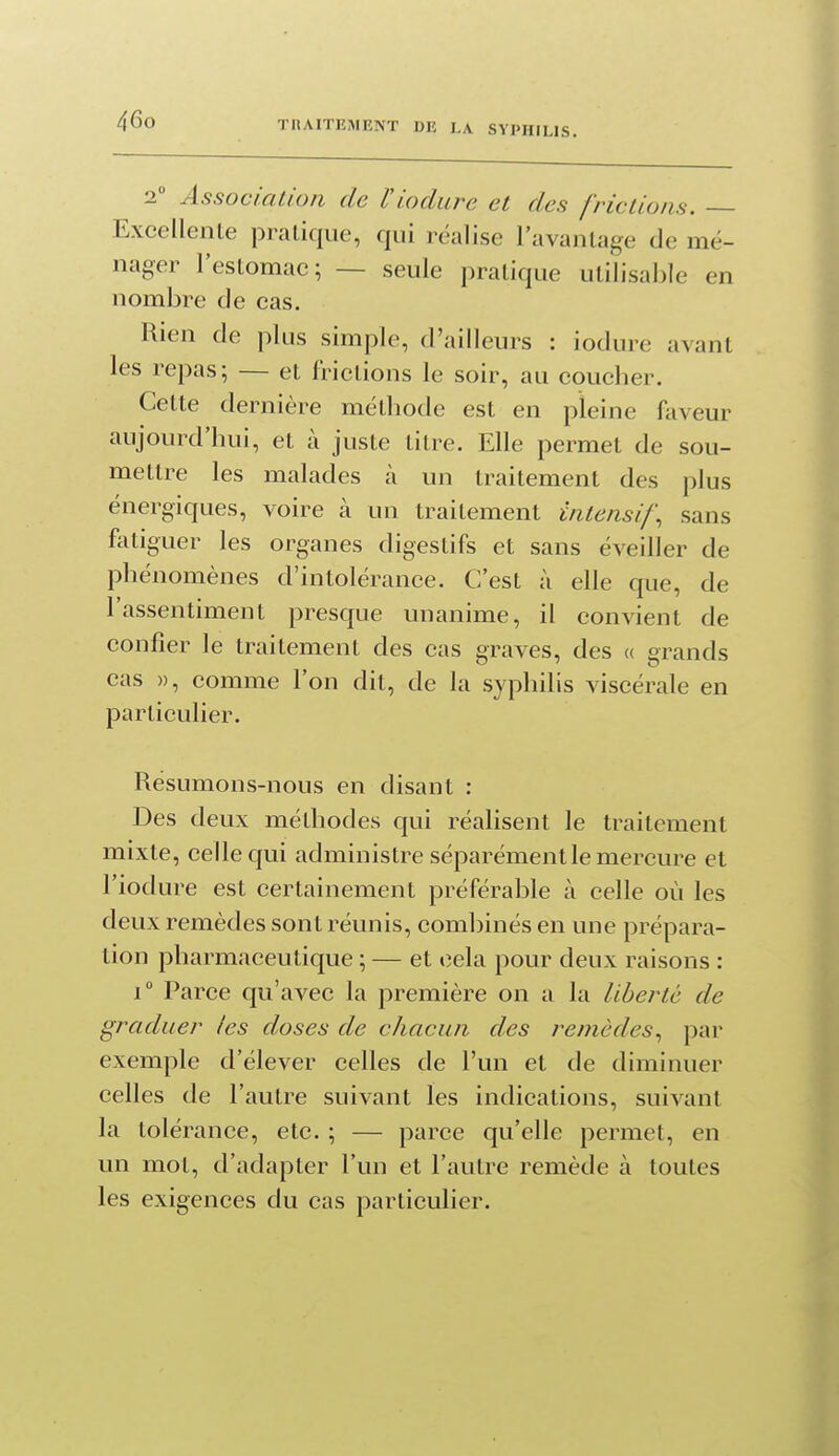 2 Association de Viodure et des frictions. Excellenle pratique, qui réalise l'avantage de mé- nager l'estomac; — seule pratique utilisable en nombre de cas. Rien de plus simple, d'ailleurs : iodure avant les repas; — et frictions le soir, au coucher. Cette dernière méthode est en pleine faveur aujourd'hui, et à juste titre. Elle permet de sou- mettre les malades à un traitement des plus énergiques, voire à un traitement Intensif, sans fotiguer les organes digestifs et sans éveiller de phénomènes d'intolérance. C'est à elle que, de l'assentiment presque unanime, il convient de confier le traitement des cas graves, des « grands cas )), comme l'on dit, de la syphilis viscérale en particulier. Resumons-nous en disant : Des deux méthodes qui réalisent le traitement mixte, celle qui administre séparément le mercure et l'iodure est certainement préférable à celle où les deux remèdes sont réunis, combinés en une prépara- tion pharmaceutique ; — et cela pour deux raisons : 1° Parce qu'avec la première on a la liberté de graduer /es doses de chacun des remèdes, par exemple d'élever celles de l'un et de diminuer celles de l'autre suivant les indications, suivant la tolérance, etc. ; — parce qu'elle permet, en un mot, d'adapter l'un et l'autre remède à toutes les exigences du cas particulier.