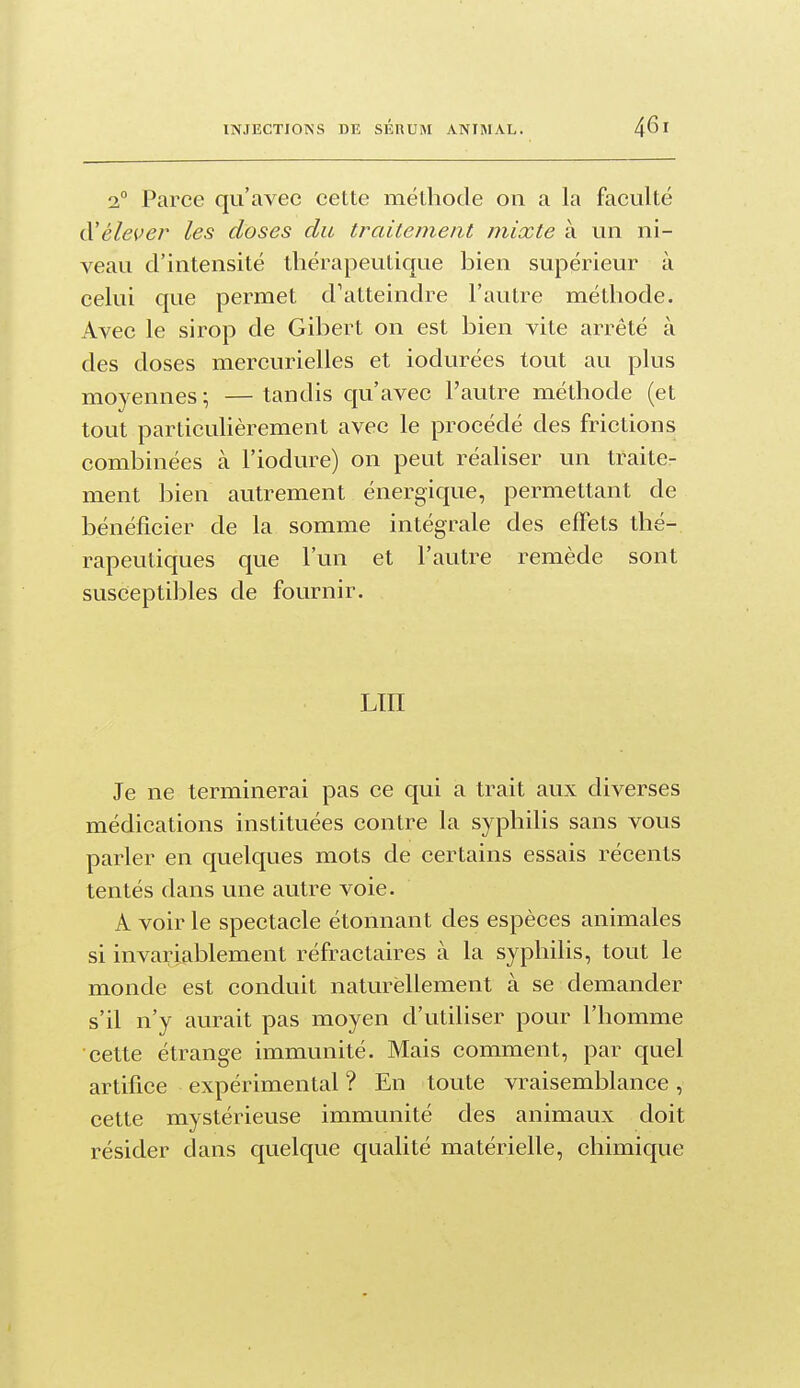 2° Parce qu'avec cette méthode on a la faculté à'élever les doses du traitement mixte à un ni- veau d'intensité thérapeutique bien supérieur à celui que permet d'atteindre l'autre méthode. Avec le sirop de Gibert on est bien vite arrêté à des doses mercurielles et iodurées tout au plus moyennes; —tandis qu'avec l'autre méthode (et tout particuhèrement avec le procédé des frictions combinées à l'iodure) on peut réaliser un traite- ment bien autrement énergique, permettant de bénéficier de la somme intégrale des effets thé- rapeutiques que l'un et l'autre remède sont susceptibles de fournir. LTII Je ne terminerai pas ce qui a trait aux diverses médications instituées contre la syphilis sans vous parler en quelques mots de certains essais récents tentés dans une autre voie. A voir le spectacle étonnant des espèces animales si invariablement réfractaires à la syphilis, tout le monde est conduit naturellement à se demander s'il n'y aurait pas moyen d'utiliser pour l'homme cette étrange immunité. Mais comment, par quel artifice expérimental ? En toute vraisemblance, cette mystérieuse immunité des animaux doit résider dans quelque qualité matérielle, chimique