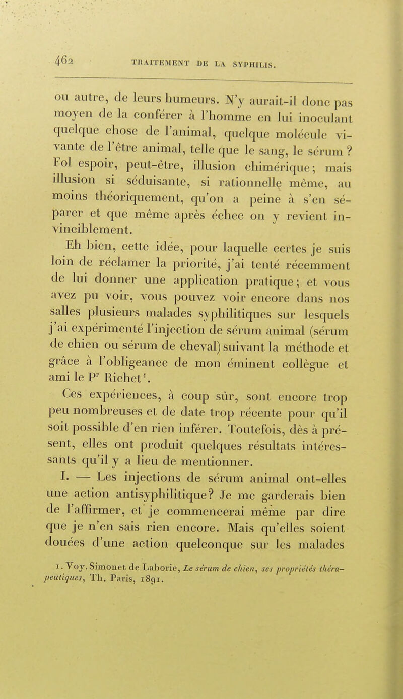 OU autre, de leurs humeurs. N'y aurait-il donc pas moyen de la conférer à l'homme en lui inoculant quelque chose de l'animal, quelque molécule vi- vante de l'être animal, telle que le sang, le sérum ? Fol espoir, peut-être, illusion chimérique; mais illusion si séduisante, si rationnelle même, au moins théoriquement, qu'on a peine à s'en sé- parer et que même après échec on y revient in- vinciblement. Eh bien, cette idée, pour laquelle certes je suis loni de réclamer la priorité, j'ai tenté récemment de lui donner une application pratique; et vous avez pu voir, vous pouvez A^oir encore dans nos salles plusieurs malades syphilitiques sur lesquels j'ai expérimenté l'injection de sérum animal (sérum de chien ou sérum de cheval) suivant la méthode et grâce à l'obligeance de mon éminent collègue et ami le Richet ^. Ces expériences, à coup sûr, sont encore trop peu nombreuses et de date trop récente pour qu'il soit possible d'en rien inférer. Toutefois, dès à pré- sent, elles ont produit quelques résultats intéres- sants qu'il y a lieu de mentionner. !• — Les injections de sérum animal ont-elles une action antisyphilitique? Je me garderais bien de l'affirmer, et je commencerai même par dire que je n'en sais rien encore. Mais qu'elles soient douées d'une action quelconque sur les malades I. Voy.Simonet de Laborie, Le sérum de chien, ses propriétés théra- peutiques. Th. Paris, 1891.