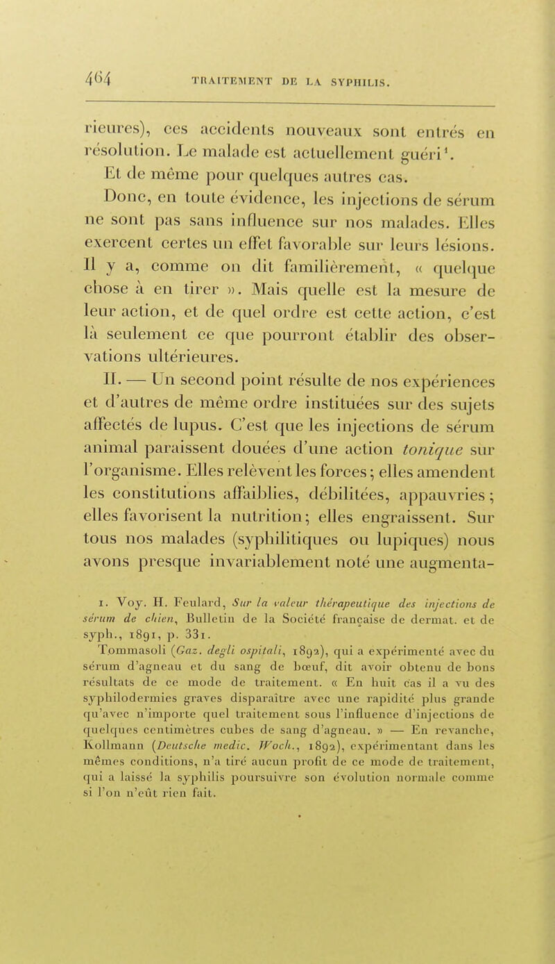rieures), ces accidents nouveaux sont entrés en résolution. Le malade est actuellement guéri'. Et de même pour quelques autres cas. Donc, en toute évidence, les injections de sérum ne sont pas sans influence sur nos malades. Elles exercent certes un efFet favorable sur leurs lésions. Il y a, comme on dit familièrement, « quelque chose à en tirer ». Mais quelle est la mesure de leur action, et de quel ordre est cette action, c'est là seulement ce que pourront établir des obser- vations ultérieures. II. — Un second point résulte de nos expériences et d'autres de même ordre instituées sur des sujets affectés de lupus. C'est que les injections de sérum animal paraissent douées d'une action tonique sur l'organisme. Elles relèvent les forces ; elles amendent les constitutions affaiijlies, débilitées, appauvries ; elles favorisent la nutrition; elles engraissent. Sur tous nos malades (syphilitiques ou kipiques) nous avons presque invariablement noté une augmenta- I. Voy. H. Feulard, Sur la valeur thérapeutique des injections de sérum de cliien., Bullcùu de la Société française de dermat. et de syph., 1891, p. 33i. T.ommasoli (Gaz. degli ospitali., 1892), qui a expérimenté avec du sérum d'agneau et du sang de bœuf, dit avoir obtenu de bons résultats de ce mode de traitement. « En buit cas il a vu des sypbilodermics graves disparaître avec une rapidité plus grande qu'avec n'importe quel traitement sous l'influence d'injections de quelques centimètres cubes de sang d'agneau. » — En revanche, Kollmann [Deutsche medic. JFocli., 1892), expérimentant dans les mêmes conditions, n'a tiré aucun profit de ce mode de traitement, qui a laissé la syphilis poursuivre son évolution normale comme si l'on n'eût rien fait.
