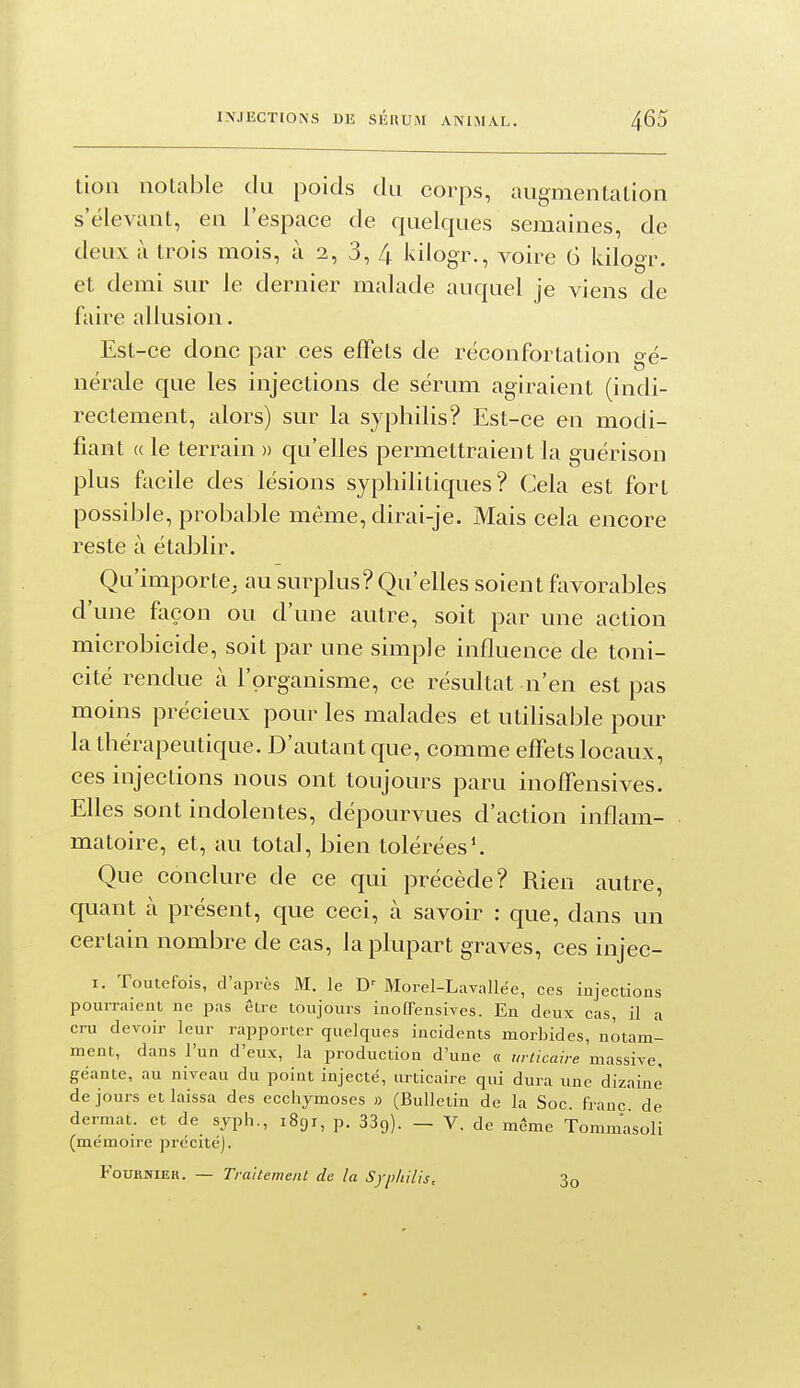 lion notable du poids du corps, augmentation s'ëlevant, en l'espace de quelques semaines, de deux à trois mois, à 2, 3, 4 kilogr., voire 6 kilogr. et demi sur le dernier malade auquel je viens de faire allusion. Est-ce donc par ces effets de réconfortation gé- nérale que les injections de sérum agiraient (indi- rectement, alors) sur la syphilis? Est-ce en modi- fiant « le terrain » qu'elles permettraient la guérison plus facile des lésions syphilitiques? Cela est fort possible, probable même, dirai-je. Mais cela encore reste à établir. Qu'importe, au surplus? Qu'elles soient favorables d'une façon ou d'une autre, soit par une action microbicide, soit par une simple influence de toni- cité rendue à l'organisme, ce résultat n'en est pas moins précieux pour les malades et utilisable pour la thérapeutique. D'autant que, comme effets locaux, ces injections nous ont toujours paru inoffensives. Elles sont indolentes, dépourvues d'action inflam- matoire, et, au total, bien tolérées'. Que conclure de ce qui précède? Rien autre, quant à présent, que ceci, à savoir : que, dans un certain nombre de cas, la plupart graves, ces injec- I. Toutefois, d'après M. le Morel-Lavallee, ces injections pourraient ne pas être toujours inoffensives. En deux cas, il a cru devoir leur rapporter quelques incidents morbides, notaml ment, dans l'un d'eux, la production d'une « urticaire massive, géante, au niveau du point injecté, urticaire qui dura une dizaine de jours et laissa des ecchymoses » (Bulletin de la Soc. franc de dermat. et de syph., 1891, p. 33ç)). — V. de même Tommasoli (mémoire précité). FouHNiEH. — Traitement de la Syphilis, 3o