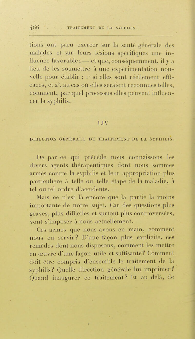 lions ont paru exercer sur la santé générale des malades et sur leurs lésions spécificjues une in- fluence favorable ; — et que, conséquemmeni, il > a lieu de les soumettre à une expérimentation nou- velle pour établir : i si elles sont réellement effi- caces, et 2°, au cas où elles seraient reconnues telles, comment, par quel processus elles peuvent influen- cer la syplnlis. LIV DIIIECTION GÉNÉRALE DU TRAITEMENT DE LA SYPHILIS, De par ce qui précède nous connaissons les divers agents thérapeutiques dont nous sommes armés contre la sypliilis et leur appropriation plus particulière à telle ou telle étape de la maladie, à tel ou tel ordre d'accidents. Mais ce n'est là encore que la partie la moins importante de notre sujet. Car des questions plus graves, plus difficiles et surtout plus controversées, vont s'imposer à nous actuellement. Ces armes que nous avons en main, comment nous en servir? D'une façon plus explicite, ces remèdes dont nous disposons, comment les mettre en œuvre d'une façon utile et suffisante? Comment doit être compris d'ensemble le traitement de la syphilis? Quelle direction générale lui imprimer? Quand inaugurer ce traitement? Et au delà, de