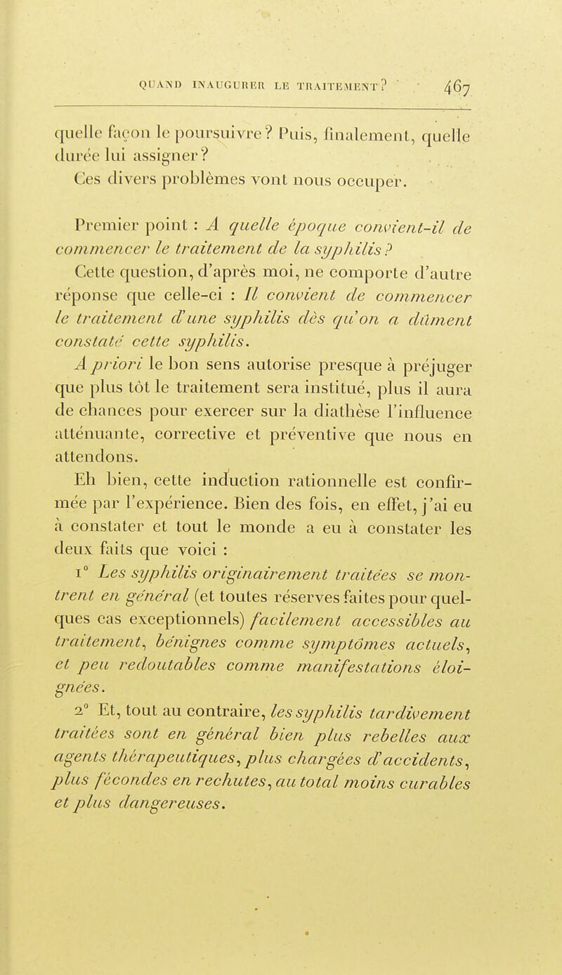 quelle façon le poursuivre? Puis, finalement, quelle durée lui assigner? Ces divers problèmes vont nous occuper. Premier point : Â quelle époque convient-il de commencer le traitement de la syphilis? Cette question, d'après moi, ne comporte d'autre réponse que celle-ci : // convient de commencer le traitement d'une syphilis dès qu'on a dûment constaté cette syphilis. A priori le bon sens autorise presque à préjuger que plus tôt le traitement sera institué, plus il aura de chances pour exercer sur la diathèse l'influence atténuante, corrective et préventive que nous en attendons. Eh bien, cette induction rationnelle est confir- mée par l'expérience. Bien des fois, en effet, j'ai eu à constater et tout le monde a eu à constater les deux faits que voici : 1° Les syphilis originairement traitées se mon- trent en général (et toutes réserves faites pour quel- ques cas exceptionnels) facilement accessibles au traitement, bénignes conime symptômes actuels., et peu redoutables comme manifestations éloi- gnées. 1 Et, tout au contraire, les syphilis tardivement traitées sont en général bien plus rebelles aux agents thérapeutiques^ plus chargées d'accidents^ plus fécondes en rechutes., au total moins curables et plus dangereuses.