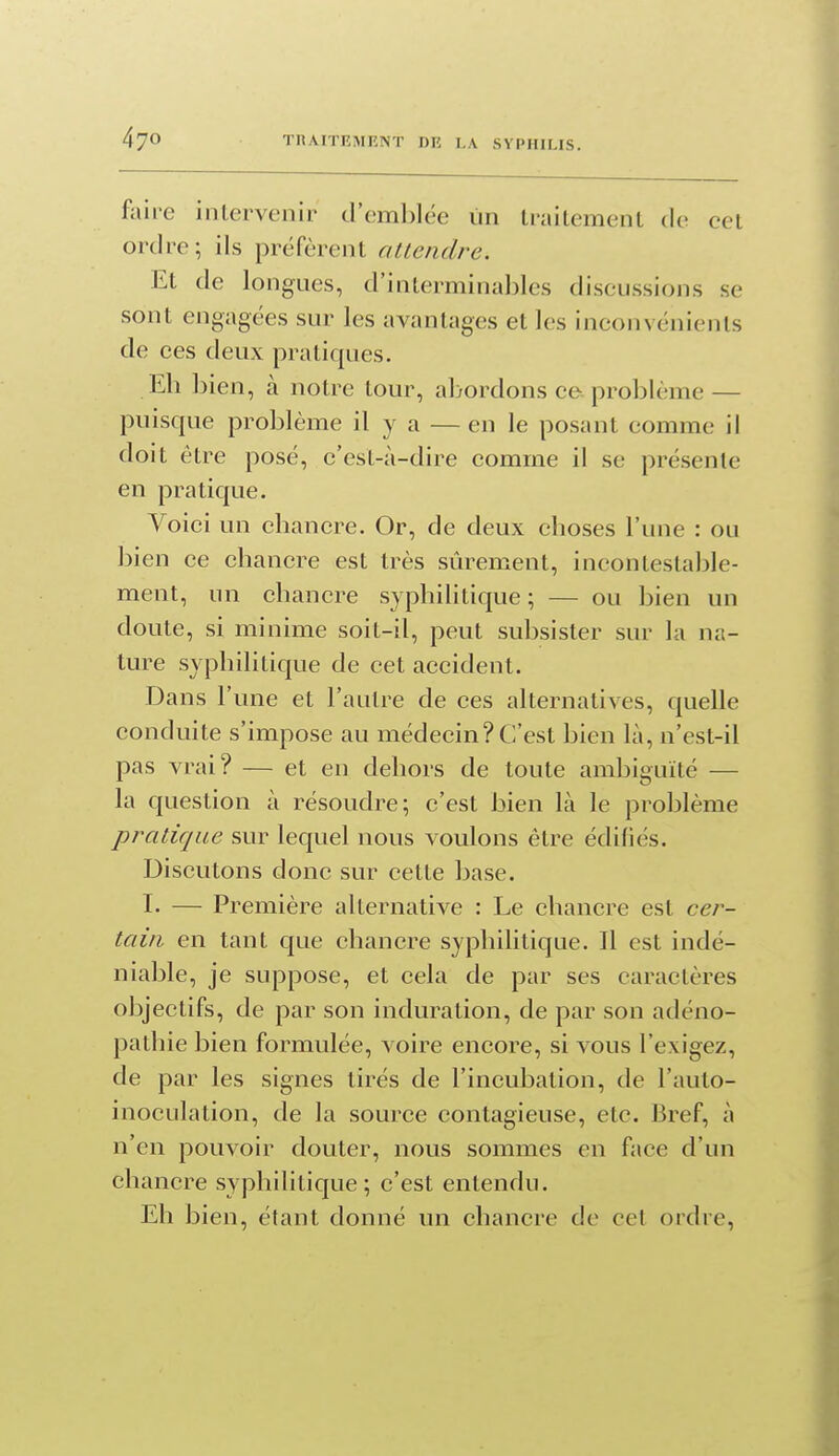 faire inlervenir d'emblée iin Irailemenl de cet ordre; ils préfèrent altendre. Et de longues, d'interminables discussions se sont engagées sur les avantages et les inconvénients de ces deux pratiques. Eh bien, à notre tour, abordons ce problème — puisque problème il y a — en le posant comme il doit être posé, c'est-à-dire comme il se présente en pratique. Voici un chancre. Or, de deux choses l'une : ou bi en ce chancre est très sûrement, incontestable- ment, un chancre syphilitique ; — ou bien un doute, si minime soit-il, peut subsister sur la na- ture syphilitique de cet accident. Dans l'une et l'autre de ces alternatives, quelle conduite s'impose au médecin?C'est bien là, n'est-il pas vrai? — et en dehors de toute ambiguïté — la question à résoudre; c'est bien là le problème pratique sur lequel nous voulons être édifiés. Discutons donc sur cette base. I. — Première alternative : Le chancre est cei^- taiii en tant que chancre syphilitique. Il est indé- niable, je suppose, et cela de par ses caractères objectifs, de par son induration, de par son adéno- pathie bien formulée, voire encore, si vous l'exigez, de par les signes tirés de l'incubation, de l'auto- inoculation, de la source contagieuse, etc. Bref, à n'en pouvoir douter, nous sommes en face d'un chancre syphilitique; c'est entendu. Eh bien, étant donné un chancre de cet ordre,