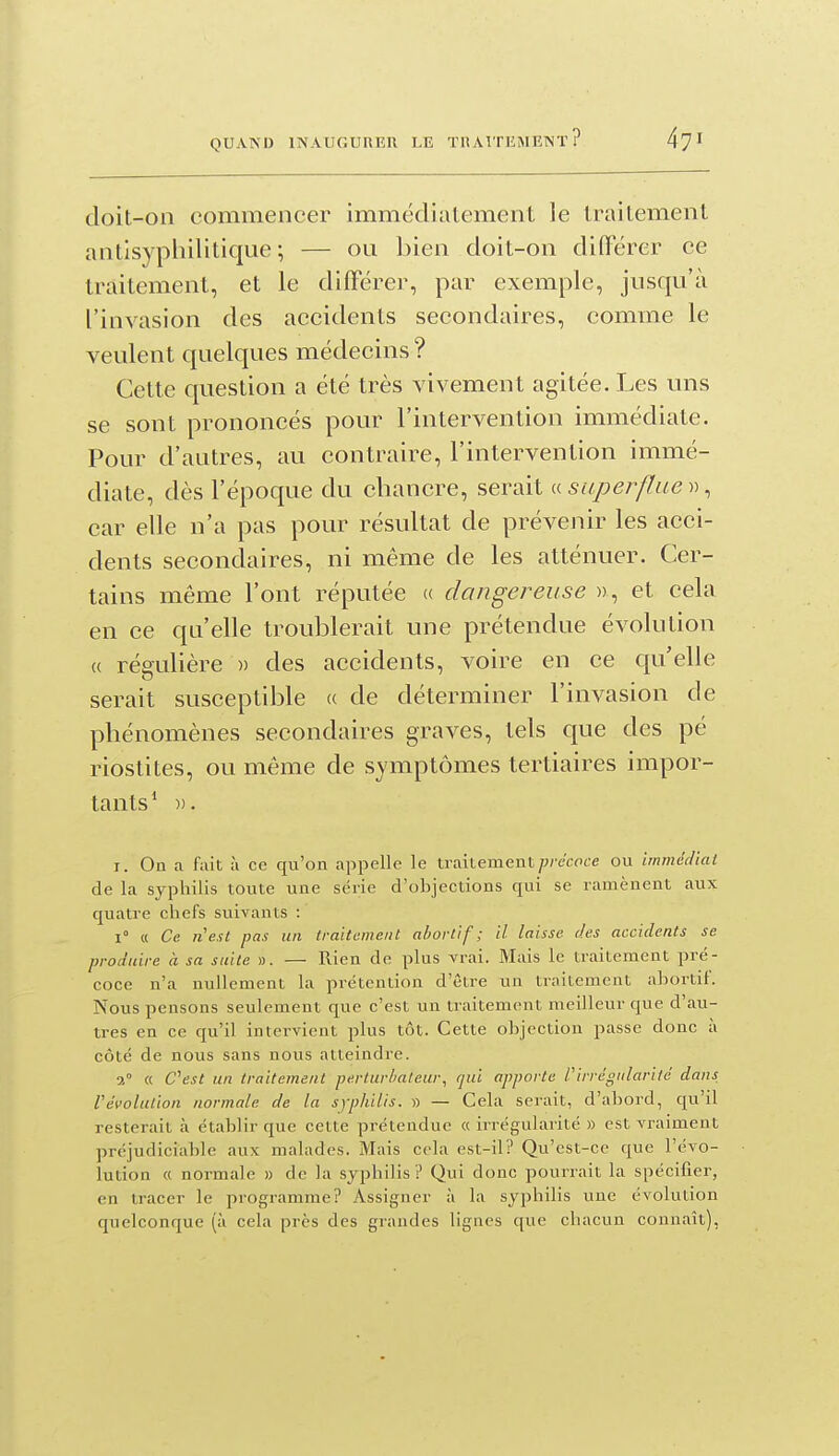 doit-on commencer immédialemenl le Iraitemenl antisyphilitique; — ou bien doit-on différer ce traitement, et le différer, par exemple, jusqu'à l'invasion des accidents secondaires, comme le veulent quelques médecins ? Cette question a été très vivement agitée. Les uns se sont prononcés pour l'intervention immédiate. Pour d'autres, au contraire, l'intervention immé- diate, dès l'époque du chancre, serait a superflue , car elle n'a pas pour résultat de prévenir les acci- dents secondaires, ni même de les atténuer. Cer- tains même l'ont réputée « dangereuse » , et cela en ce qu'elle troublerait une prétendue évolution (( régulière )) des accidents, voire en ce qu'elle serait susceptible (( de déterminer l'invasion de phénomènes secondaires graves, tels que des pé riostites, ou même de symptômes tertiaires impor- tants * )). I. On a fait à ce qu'on appelle le irailement/^/c'cfite ou immédiai de la syphilis toute une série d'objections qui se ramènent aux quatre chefs suivants : 1° « Ce nest pas un traitement abortif ; il laisse (les accidents se produire à sa suite ». — Rien de plus vrai. Mais le traitement pré- coce n'a nullement la prétention d'être un traitement ahortif. Nous pensons seulement que c'est un traitement meilleur que d'au- tres en ce qu'il intervient plus tôt. Cette objection passe donc à côté de nous sans nous atteindre. 2° « C^est un traitement perlurlmleur, qui apporte l'irrégularité dans l'évolution normale de la syphilis. » — Cela serait, d'abord, qu'il resterait à établir que cette prétendue « irrégularité » est vraiment préjudiciable aux malades. Mais cela est-il? Qu'est-ce que l'évo- îution « normale » de la syphilis ? Qui donc pourrait la spécifier, en tracer le programme? Assigner à la syphilis une évolution quelconque (à cela près des grandes lignes que chacun connaît),