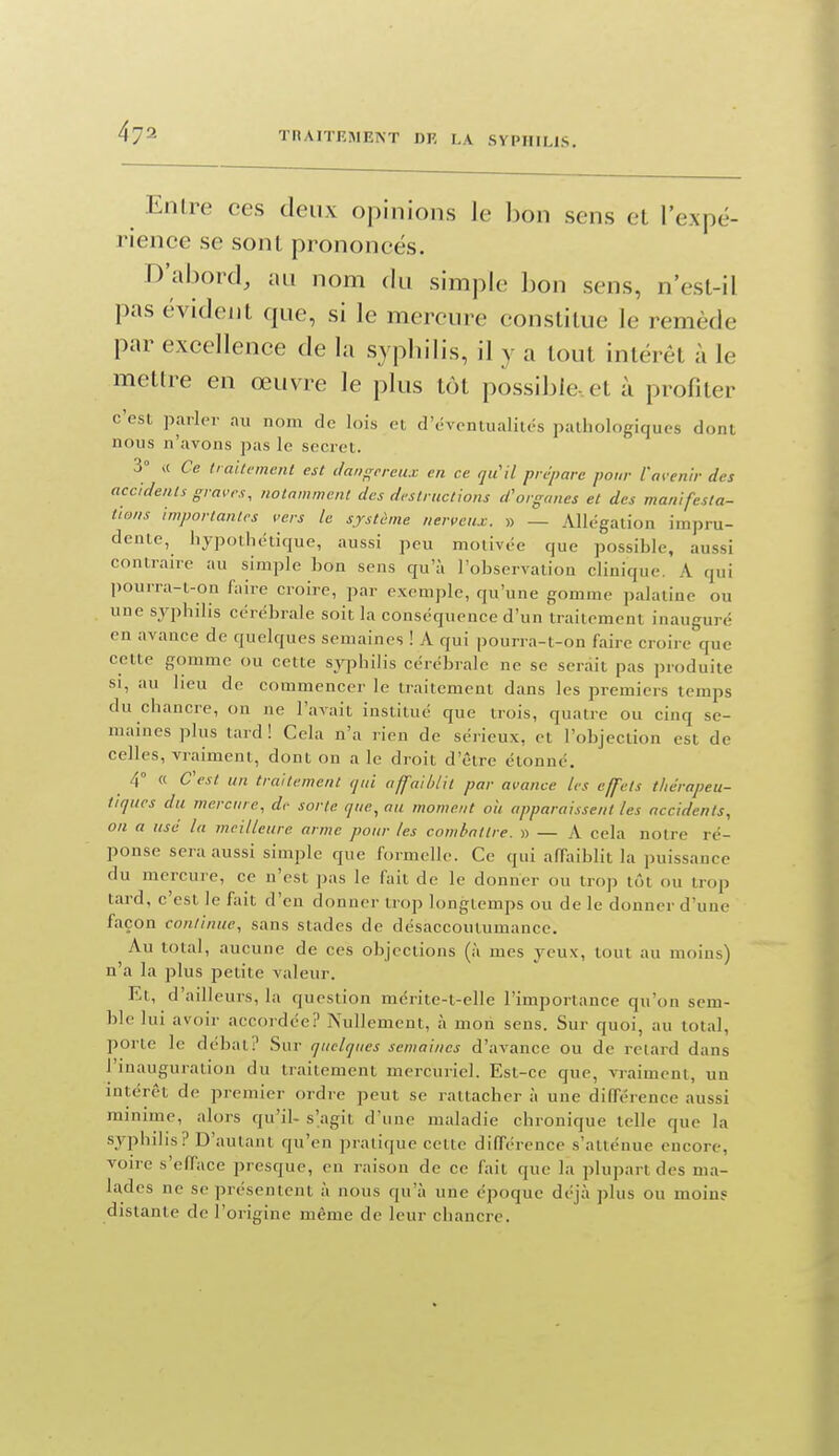 EnLre ces deux opinions le bon sens et l'expé- rience se sont prononcés. D'abord, au nom du simple l3on sens, n'esl-il pas évident que, si le mercure constitue le remède par excellence de la syphilis, il y a tout intérêt à le mettre en œuvre le plus tôt possible-, et à profiter c'est parler au nom de lois ei d'éventualités pathologiques dont nous n'avons pas le secret. S a Ce traitement est clai>f;creiix en ce qiCil prépare pour l'av enir des accidents gran's, notamment des destructions d'organes et des manifesta- tions importantes vers le système nerveux. » — Allégation impru- dente, hypothétique, aussi peu motivée que possihle, aussi contraire au simple bon sens qu'à l'observation clinique. A qui pourra-t-on faire croire, par exemi)le, qu'une gomme palatine ou une syphilis cérébrale soit la conséquence d'un traitement inauguré en avance de quelques semaines ! A qui pourra-t-on faire croire que cette gomme ou cette sjqjhilis cérébrale ne se serait pas produite SI, au heu de commencer le traitement dans les premiers temps du chancre, on ne l'avait institué que trois, quatre ou cinq se- maines plus tard! Cela n'a rien de sérieux, et l'objection est de celles, vraiment, dont on a le droit d'être étonné. 4° « Cest un traitement qui affaiblit par avance les effets thérapeu- tiques du mercure, de sorte que., au moment oii apparaissent les accidents, on a usé la meilleure arme pour les combattre. » — A cela notre ré- ponse sera aussi simple que formelle. Ce qui affaiblit la puissance du mercure, ce n'est pas le fait de le donner ou trop tôt ou trop tard, c'est le fait d'en donner trop longtemps ou de le donner d'une façon continue, sans stades de désaccoutumancc. Au total, aucune de ces objections (à mes yeux, tout au moins) n'a la plus petite valeur. Et, d'ailleurs, la question mérite-t-elle l'importance qu'on sem- ble lui avoir accordée? Nullement, à mon sens. Sur quoi, au total, porte le débat? Sur quelques semaines d'avance ou de relard dans l'inauguration du traitement mercuriel. Est-ce que, vraiment, un mtérêt de premier ordre peut se rattacher à une différence aussi minime, alors qu'il- s'agit d'une maladie chronique telle que la syphilis? D'autant qu'en pratique cette différence s'atténue encore, voire s'efface presque, en raison de ce fait que la plupart des ma- lades ne se présentent à nous qu'à une époque déjà plus ou moin? distante de l'origine même de leur chancre.