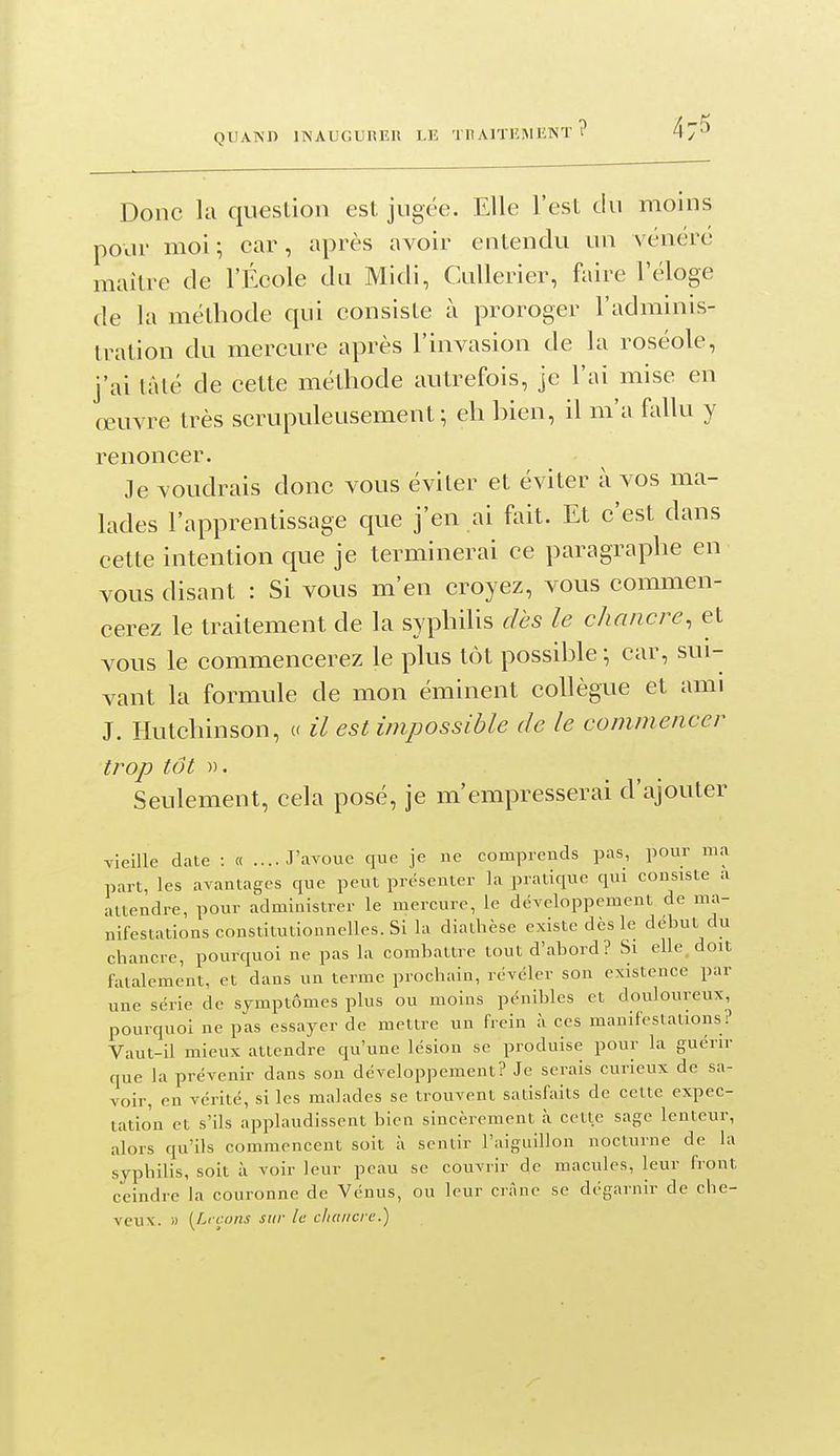 Donc la question est jugée. Elle l'est du moins pour moi; car, après avoir entendu un vénéré maître de l'École du Midi, CuUerier, faire l'éloge de la méthode qui consiste à proroger l'adminis- tration du mercure après l'invasion de la roséole, j'ai lâlé de cette méthode autrefois, je l'ai mise en œuvre très scrupuleusement; eh hien, il m'a fallu y renoncer. Je voudrais donc vous éviter et éviter à vos ma- lades l'apprentissage que j'en ai fait. Et c'est dans cette intention que je terminerai ce paragraphe en vous disant : Si vous m'en croyez, vous commen- cerez le traitement de la syphilis dès le chancre, et vous le commencerez le plus tôt possihle ; car, sui- vant la formule de mon éminent collègue et ami J. Hutchinson, « il est impossible de le commencer trop tôt ». Seulement, cela posé, je m'empresserai d'ajouter vieille date : « ....J'avoue que je ne comprends pas, pour ma part, les avantages que peut présenter la pratique qui consiste a attendre, pour administrer le mercure, le développement de ma- nifestations coustitulionnellcs. Si la diatbèse existe dès le début du chancre, pourquoi ne pas la combattre tout d'abord? Si elle doit fatalement, et dans un terme prochain, révéler son existence par une série de symptômes plus ou moins pénibles et douloureux, pourquoi ne pas essayer de mettre un frein à ces manifestations? Vaut-il mieux attendre qu'une lésion se produise pour la guérir que la prévenir dans son développement? Je serais curieux de sa- voir, en vérité, si les malades se trouvent satisfaits de celte cxpec- tatio'n et s'ils applaudissent bien sincèrement à cette sage lenteur, alors qu'ils commencent soit à sentir l'aiguillon nocturne de la syphilis, soit à voir leur peau se couvrir de macules, leur front ceindre la couronne de Vénus, ou leur crâne se dégarnir de che- veux. » [Li cons sur le chancre.)