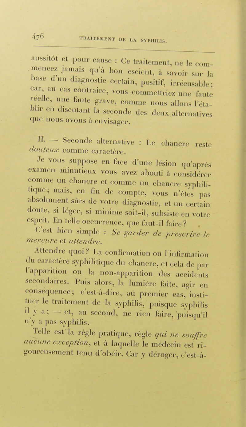 aussilôl et pour cause : Ce Iraitemenl, ne le com- mencez jamais qu'à bon escient, à savoir sur la base dun diagnostic certain, positif, irrécusable; car au cas contraire, vous commettriez une faute réelle, une faute grave, comme nous allons l'éta- bl.r en discutant la seconde des deux..alternatives que nous avons à envisager, II. — Seconde alternative : Le chancre reste douteux comme caractère. Je vous suppose en face d'une lésion qu'après examen mniutieux vous avez abouti à considérer comme un chancre et comme un chancre syphili- tique; mais, en fin de compte, vous n'êtes pas absolument sûrs de votre diagnostic, et un certain doute, SI léger, si minime soit-il, subsiste en votre esprit. En telle occurrence, que faut-il foire? C'est bien simple : Se gurder de prescrire le mercure et attendre. Attendre quoi? La confirmation ou l infirmation du caractère syphilitique du chancre, et cela de par l'apparition ou la non-apparition des accidents secondaires. Puis alors, la lumière faite, agir en conséquence; c'est-à-dire, au premier cas, insti- tuer le traitement de la syphilis, puisque syphilis il^ y a ; — et, au second, ne rien faire, puisqu'il n'y a pas syphilis. Telle est-la règle pratique, règle qui ne souffre aucune exception, et à laquelle le médecin est ri- goureusement tenu d'obéir. Car y déroger, c'est-à-