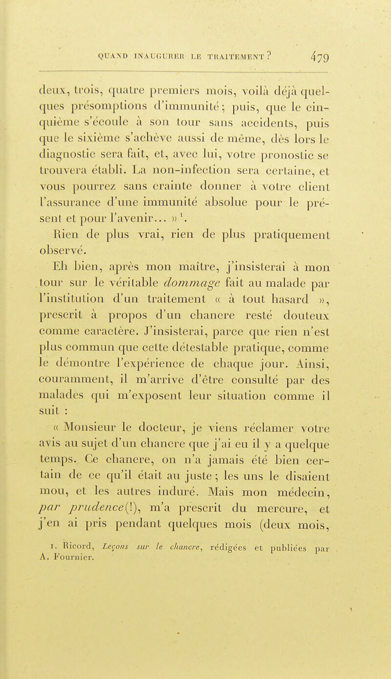 deux, trois, quatre premiers mois, voilà déjà quel- ques présomptious d'immunité ; puis, que le cin- quième s'écoule à son tour sans accidents, puis que le sixième s'achève aussi de même, dès lors le diagnostic sera fait, et, avec lui, votre pronostic se trouvera établi. La non-infection sera certaine, et vous pourrez sans crainte donner à votre client l'assurance d'une immunité absolue pour le pré- sent et pour l'avenir... » Rien de plus vrai, rien de plus pratiquement observé. Eh bien, après mon maître, j'insisterai à mon tour sur le véritable dommage fait au malade par l'institution d'un traitement « à tout hasard », prescrit à propos d'un chancre resté douteux comme caractère. J'insisterai, parce que rien n'est plus commun que cette détestable pratique, comme le démontre l'expérience de chaque jour. Ainsi, couramment, il m'arrive d'être consulté par des malades qui m'exposent leur situation comme il suit : « Monsieur le docteur, je viens réclamer votre avis au sujet d'un chancre que j'ai eu il y a quelque temps. Ce chancre, on n'a jamais été bien cer- tain de ce qu'il était au juste ; les uns le disaient mou, et les autres induré. Mais mon médecin, par prudence[\)^ m'a prescrit du mercure, et j'en ai pris pendant quelques mois (deux mois, I. Ricord, Leçons sur le chancre, rédigées et publiées par A. Fouruier.
