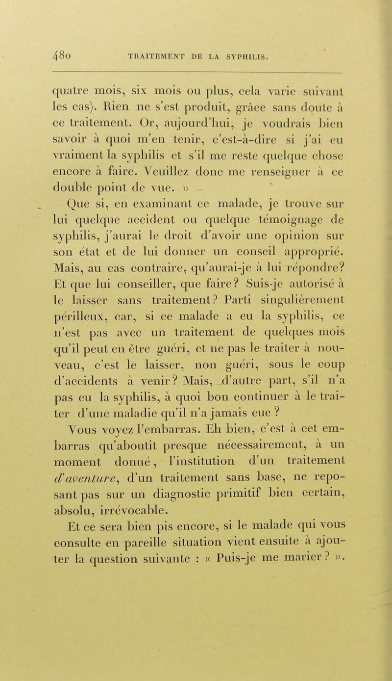 quatre mois, six mois ou plus, cela varie suivant les cas). Rien ne s'est produit, grâce sans doute à ce traitement. Or, aujourd'hui, je voudrais bien savoir à quoi m'en tenir, c'est-à-dire si j'ai eu vraiment la syphilis et s'il me reste quelque chose encore à faire. Veuillez donc me renseigner à ce double point de vue. » Que si, en examinant ce malade, je trouve sur lui quelque accident ou quelque témoignage de syphilis, j'aurai le droit d'avoir une opinion sur son état et de lui donner un conseil approprié. Mais, au cas contraire, qu'aurai-je à lui répondre? Et que lui conseiller, que faire? Suis-je autorisé à le laisser sans traitement? Parti singulièrement périlleux, car, si ce malade a eu la syphilis, ce n'est pas avec un traitement de quelques mois qu'il peut en être guéri, et ne pas le traiter à nou- veau, c'est le laisser, non guéri, sous le coup d'accidents à venir? Mais, d'autre part, s'il n'a pas eu la syphilis, à quoi bon continuer à le trai- ter d'une maladie qu'il n'a jamais eue ? Vous voyez l'embarras. Eh bien, c'est à cet em- barras qu'aboutit presque nécessairement, à un moment donné, l'institution d'un traitement cVcwenliire^ d'un traitement sans base, ne repo- sant pas sur un diagnostic primitif bien certain, absolu, irrévocable. Et ce sera bien pis encore, si le malade qui vous consulte en pareille situation vient ensuite à ajou- ter la question suivante : a Puis-je me marier? ».