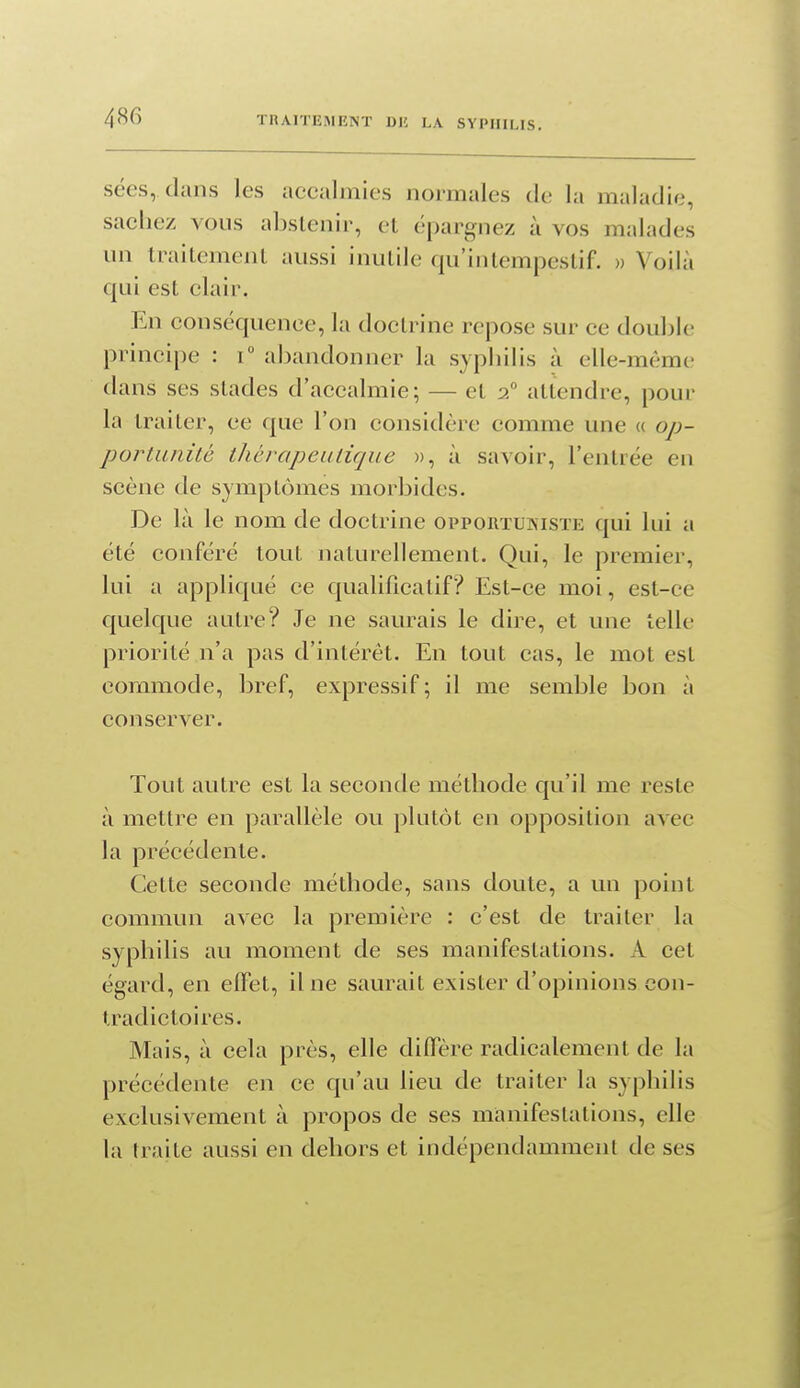 sées, dans les accalmies normales de la maladie, sachez vous al)slcnir, et épargnez à vos malades un traitemenL aussi inutile qu'intempestif. » Voilà qui est clair. En conséquence, la doctrine repose sm' ce double principe : T abandonner la syphilis à elle-même dans ses stades d'accalmie; — et 2 attendre, pour la traiter, ce que l'on considère comme une « op- portunité thérapeutique », à savoir, l'entrée en scène de symptômes morbides. De là le nom de doctrine opportuisiste qui lui a été conféré tout naturellement. Qui, le premier, lui a appliqué ce qualificatif? Est-ce moi, est-ce quelque autre? Je ne saurais le dire, et une telle priorité n'a pas d'intérêt. En tout cas, le mot est commode, bref, expressif ; il me semble bon à conserver. Tout autre est la seconde méthode qu'il me reste à mettre en parallèle ou plutôt en opposition avec la précédente. Cette seconde méthode, sans doute, a un point commun avec la première : c'est de traiter la syphilis au moment de ses manifestations. A cet égard, en elTet, il ne saurait exister d'opinions con- tradictoires. Mais, à cela près, elle diffère radicalement de la précédente en ce qu'au lieu de traiter la syphilis exclusivement à propos de ses manifestations, elle la traite aussi en dehors et indépendamment de ses