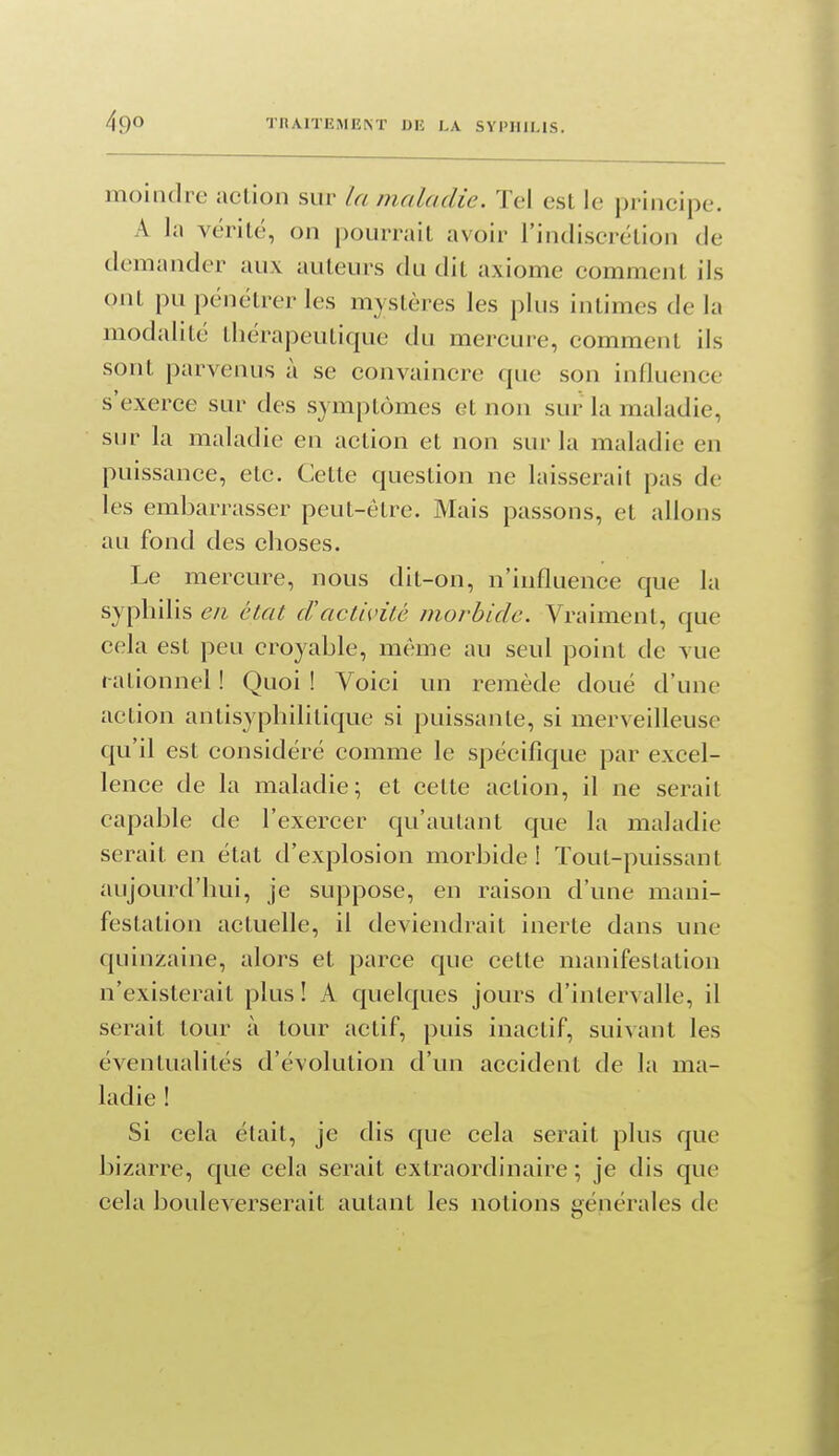 moindre action sur la maladie. Tel est le principe. A la vérité, on pourrait avoir l'iniliscrétion de demander aux auteurs du dit axiome comment ils ont pu pénétrer les mystères les plus intimes de la modalité thérapeutique du mercure, comment ils sont parvenus à se convaincre que son influence s'exerce sur des symptômes et non sur la maladie, sur la maladie en action et non sur la maladie en puissance, etc. Cette question ne laisserait pas de les embarrasser peut-être. Mais passons, et allons au fond des choses. Le mercure, nous dit-on, n'influence que la syphilis en état dactivité morbide. Vraiment, que cela est peu croyable, même au seul point de vue rationnel ! Quoi ! Voici un remède doué d'une action antisyphilitique si puissante, si merveilleuse qu'il est considéré comme le spécifique par excel- lence de la maladie; et cette action, il ne serait capable de l'exercer qu'autant que la maladie serait en état d'explosion morbide! Tout-puissant aujourd'hui, je suppose, en raison d'une mani- festation actuefle, il deviendrait inerte dans une quinzaine, alors et parce que cette manifestation n'existerait plus ! A quelques jours d'intervalle, il serait tour à tour actif, puis inactif, suivant les éventualités d'évolution d'un accident de la ma- ladie ! Si cela était, je dis que cela serait plus que bizarre, que cela serait extraordinaire ; je dis que cela bouleverserait autant les notions générales de