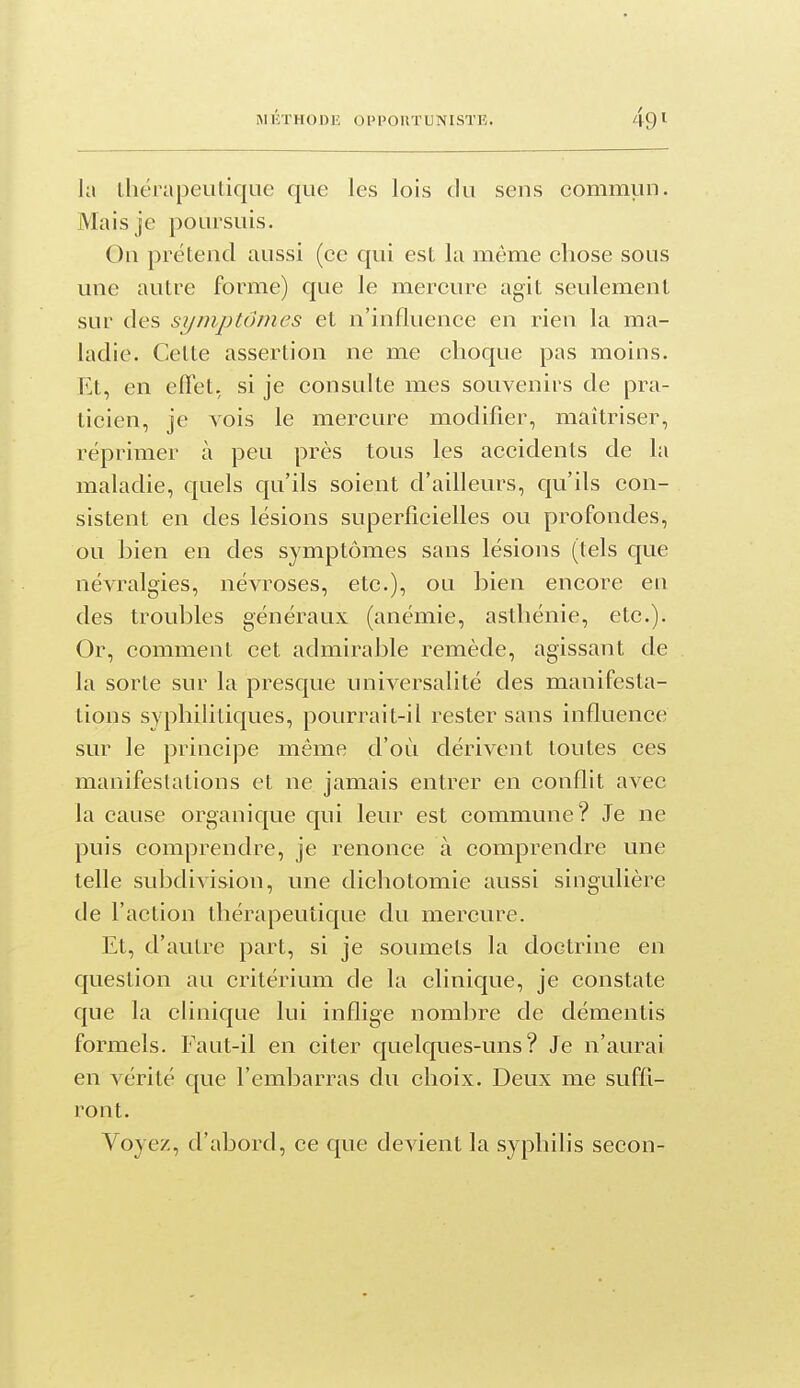 la ihërapeulique que les lois du sens commim. Mais je poursuis. Ou préteud aussi (ce qui est la même chose sous une autre forme) que le mercure agit seulemeul sur des symptômes et n'influence en rien la ma- ladie. Celte assertion ne me choque pas moins. Et, en effet, si je consulte mes souvenirs de pra- ticien, je vois le mercure modifier, maîtriser, réprimer à peu près tous les accidents de la maladie, quels qu'ils soient d'ailleurs, qu'ils con- sistent en des lésions superficielles ou profondes, ou bien en des symptômes sans lésions (tels c[ue névralgies, névroses, etc.), ou bien encore en des troubles généraux (anémie, asthénie, etc.). Or, comment cet admirable remède, agissant de la sorte sur la presque universalité des manifesta- tions syphilitiques, pourrait-il rester sans influence sur le principe même d'où dérivent toutes ces manifestations et ne jamais entrer en conflit avec la cause organique qui leur est commune? Je ne puis comprendre, je renonce à comprendre une telle subdivision, une dichotomie aussi singulière de l'action thérapeutique du mercure. Et, d'autre part, si je soumets la doctrine en question au critérium de la clinique, je constate que la clinique lui inflige nombre de démentis formels. Faut-il en citer quelques-uns? Je n'aurai en vérité que l'embarras du choix. Deux me suffi- ront. Voyez, d'abord, ce que devient la syphilis secon-
