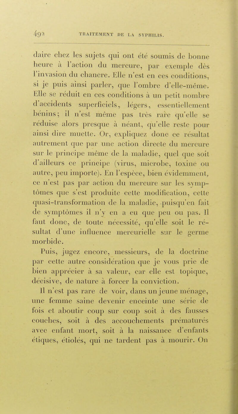 dairc chez les sujets qui ont été soumis de bonne heure à l'aclion du mercure, par exemple dès l'invasion du chancre. Elle n'est en ces conditions, si je puis ainsi parler, que l'ombre d'elle-même. Elle se réduit en ces conditions à un petit nombre d'accidents superficiels, légers, essentiellement bénins; il n'est même pas très rare qu'elle se réduise alors presque à néant, qu'elle reste pour ainsi dire muette. Or, expliquez donc ce résultat autrement que par une action directe du mercure sur le principe même de la maladie, quel que soit d'ailleurs ce principe (virus, microbe, toxine ou autre, peu importe). En l'espèce, bien évidemment, ce n'est pas par action du mercure sur les svmp- tômes que s'est produite cette modification, cette quasi-transformation de la maladie, puisqu'en fait de symptômes il n'y en a eu que peu ou pas. Il faut donc, de toute nécessité, qu'elle soit le ré- sultat d'une influence mercurielle sur le germe morbide. Puis, jugez encore, messieurs, de la doctrine par cette autre considération que je vous prie de bien apprécier à sa valeur, car elle est topique, décisive, de nature à forcer la conviction. 11 n'est pas rare de voir, dans un jeune ménage, une femme saine devenir enceinte une série de fois et aboutir coup sur coup soit à des fausses couches, soit à des accouchements prématurés avec enfant mort, soit à la naissance d'enfants étiques, étiolés, qui ne tardent pas à mourir. On