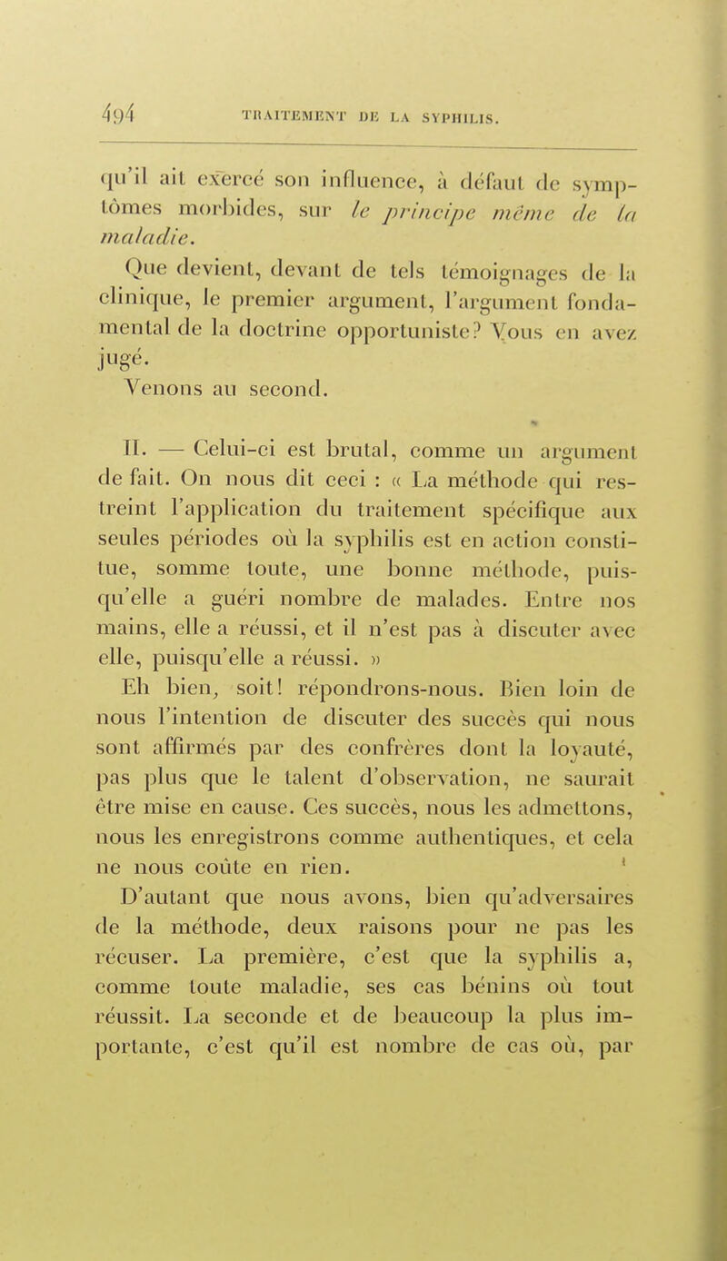 qu'il ait exercé son influence, à dcUxul de symp- tômes morbides, sur le principe même de La maladie. Que devient, devant de tels témoignages de la clinique, le premier argument, l'argument fonda- mental de la doctrine opportuniste? Yous en avez Venons au second. II. — Celui-ci est brutal, comme un argument défait. On nous dit ceci : « La méthode qui res- treint l'application du traitement spécifique aux seules périodes où la syphilis est en action consti- tue, somme toute, une bonne méthode, puis- qu'elle a guéri nombre de malades. Entre nos mains, elle a réussi, et il n'est pas à discuter avec elle, puisqu'elle a réussi. » Eh bien, soit! répondrons-nous. Bien loin de nous l'intention de discuter des succès qui nous sont affirmés par des confrères dont la loyauté, pas plus que le talent d'observation, ne saurait être mise en cause. Ces succès, nous les admettons, nous les enregistrons comme authentiques, et cela ne nous coûte en rien. ' D'autant que nous avons, bien qu'adA^ersaires de la méthode, deux raisons pour ne pas les récuser. La première, c'est que la syphilis a, comme toute maladie, ses cas bénins où tout réussit. I-ia seconde et de lieaucoup la plus im- portante, c'est qu'il est nombre de cas où, par