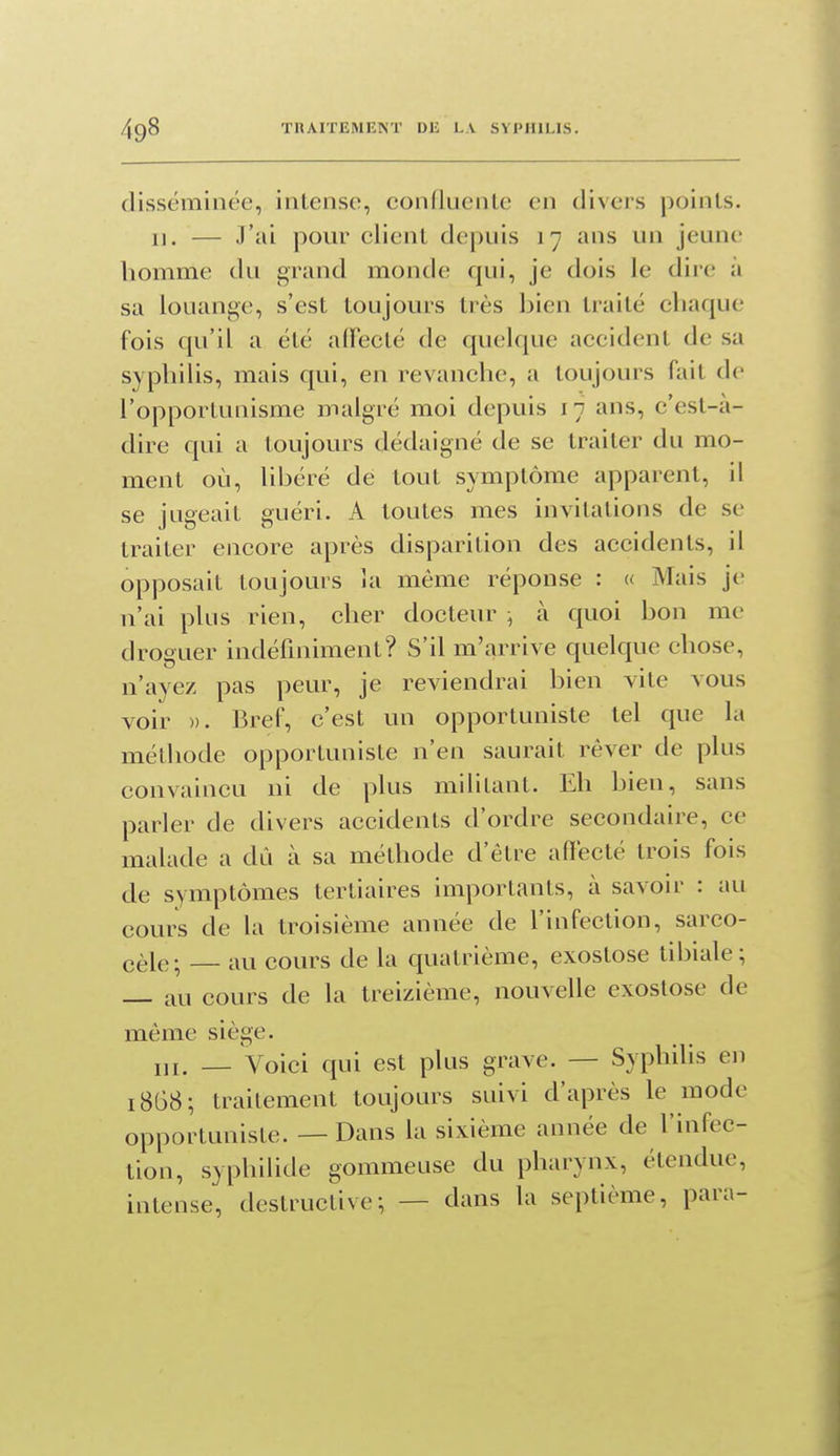 disséminée, intense, confluente en divers points. 11. — J'ai pour client depuis 17 ans un jeune homme du grand monde qui, je dois le dire à sa louange, s'est toujours très bien traité chaque fois qu'il a été adecté de quelque accident de sa syphilis, mais qui, en revanche, a toujours fait de l'opportunisme malgré moi depuis 17 ans, c'est-à- dire qui a toujours dédaigné de se traiter du mo- ment où, libéré de tout symptôme apparent, il se jugeait guéri. A toutes mes invitations de se traiter encore après disparition des accidents, il opposait toujours la même réponse : « Mais jt; n'ai plus rien, cher docteur ; à quoi bon me droguer indéfiniment? S'il m'arrive quelque chose, n'ayez pas peur, je reviendrai bien vite vous voir ». Bref, c'est un opportuniste tel que la méthode opportuniste n'en saurait rêver de plus convaincu ni de plus militant. Eh bien, sans parler de divers accidents d'ordre secondaire, ce malade a dû à sa méthode d'être affecté trois fois de symptômes tertiaires importants, à savoir : au cours de la troisième année de l'infection, sarco- cèle; au cours de la quatrième, exostose tibiale; au cours de la treizième, nouvelle exostose de même siège. m. _ Voici qui est plus grave. — Syphilis en 1868; traitement toujours suivi d'après le mode opportuniste. — Dans la sixième année de l'infec- tion, syphilide gommeuse du pharynx, étendue, intense, destructive; — dans la septième, para-