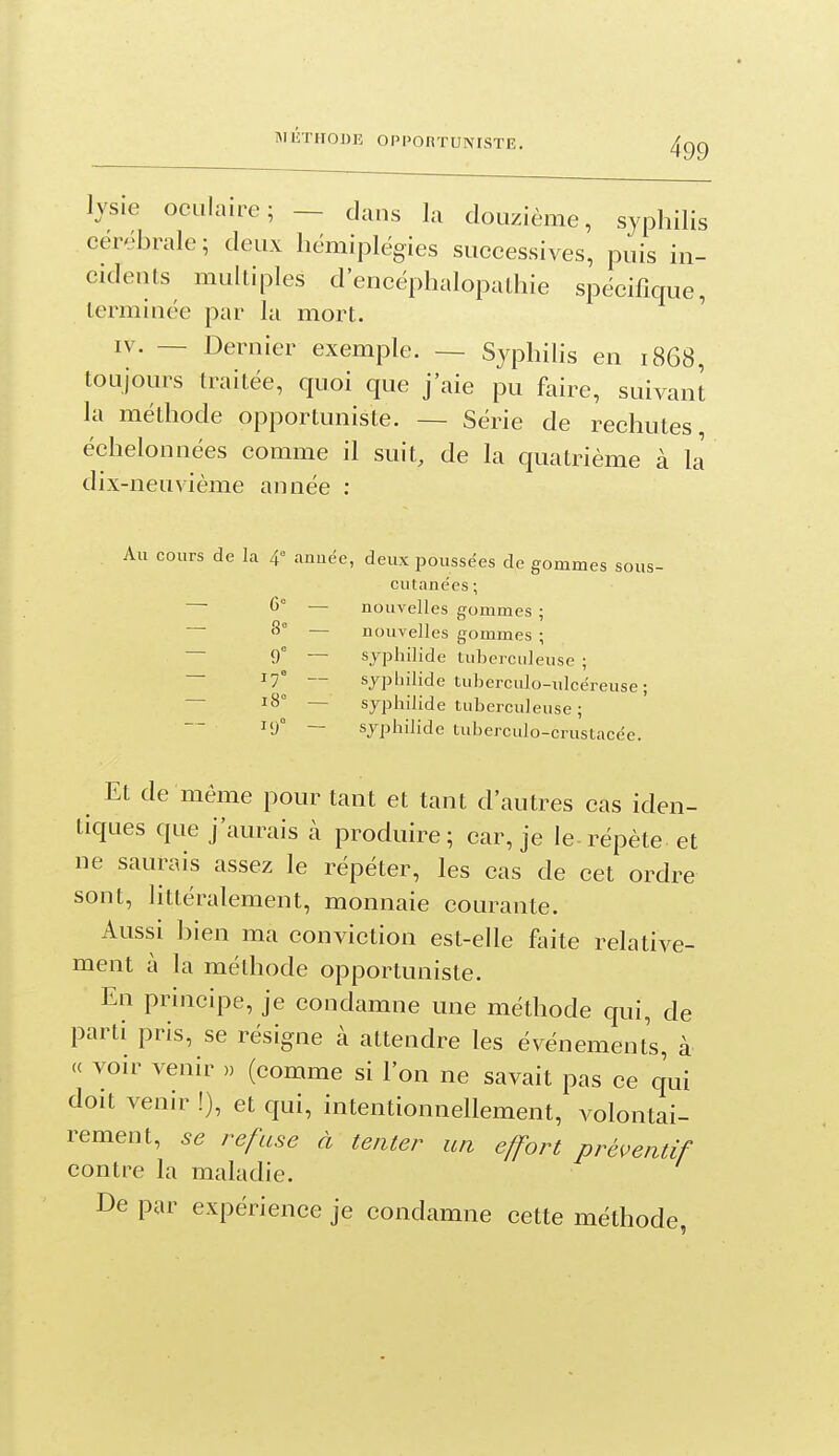 lysie oculaire; — dans la douzième, syphilis cérébrale; deux hémiplégies successives, puis iii- cideuts multiples d'encéphalopathie spécifique, lerminée par la mort. ' IV. — Dernier exemple. — Syphilis en 1868, toujours traitée, quoi que j'aie pu faire, suivant la méthode opportuniste. — Série de rechutes, échelonnées comme il suit, de la quatrième à ij dix-neuvième année : Au cours de la 4° anuée, deux poussées de gommes sous- cutanées ; 6° — nouvelles gommes ; 8° — nouvelles gommes ; ~~ 9° — syphilide tuberculeuse ; — 17° — sypbilide tuberculo-ulcéreuse; — 18° — syphilide tuberculeuse ; 19° — syphilide tuberculo-crustacée. Et de même pour tant et tant d'autres cas iden- tiques que j'aurais à produire; car, je le-répète-et ne saurais assez le répéter, les cas de cet ordre sont, littéralement, monnaie courante. Aussi bien ma conviction est-elle foite relative- ment à la méthode opportuniste. En principe, je condamne une méthode qui, de parti pris, se résigne à attendre les événements, à (( voir venir » (comme si l'on ne savait pas ce qui doit venir !), et qui, intentionnellement, volontai- rement, se refuse à tenter wi effort préventif contre la maladie. De par expérience je condamne cette méthode,