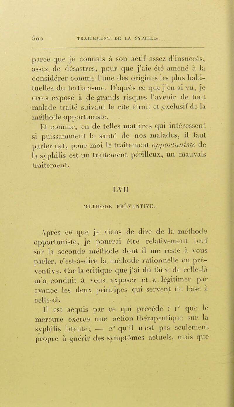 parce que je connais à son actif assez d'insuccès, assez de désastres, pour que j'aie été amené à la considérer comme l'une des origines les plus habi- tuelles du tertiarisme. D'après ce que j'en ai vu, je crois exposé à de grands risques l'avenir de tout malade traité suivant le rite étroit et ^exclusif de la méthode opportuniste. Et comme, en de telles matières qui intéressent si puissamment la santé de nos malades, il faut parler net, pour moi le traitement opportuniste de la syphilis est un traitement périlleux, un mauvais traitement. LVII MÉTHODE PRÉVENTIVE. Après ce que je viens de dire de la méthode opportuniste, je pourrai être relativement bref sur la seconde méthode dont il me reste à vous parler, c'est-à-dire la méthode rationnelle ou pré- ventive. Car la critique que j'ai dû faire de celle-là m'a conduit à vous exposer et à légitimer par avance les deux principes qui servent de base à celle-ci. Il est acquis par ce qui précède : i que le mercure exerce une action thérapeutique sur la syphilis latente; — 2° qu'il n'est pas seulement propre à guérir des symptômes actuels, mais que