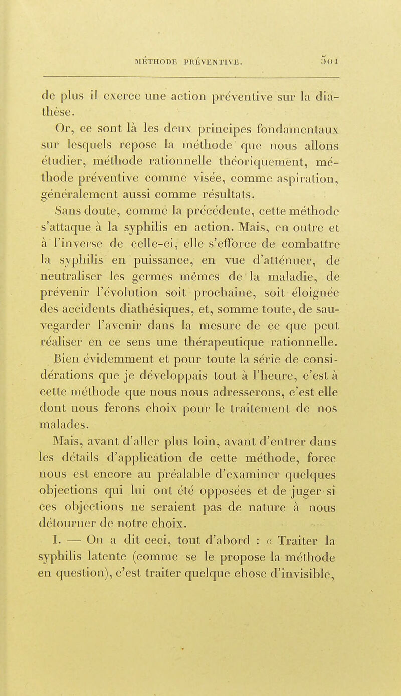 de plus il exerce une action préventive sur la dia- thèse. Or, ce sont là les deux principes fondamentaux sur lesquels repose la méthode que nous allons étudier, méthode rationnelle théoriquement, mé- thode préventive comme visée, comme aspiration, généralement aussi comme résultats. Sans doute, commé la précédente, cette méthode s'attaque à la syphilis en action. Mais, en outre et à l'inverse de celle-ci, elle s'efforce de combattre la syphilis en puissance, en vue d'atténuer, de neutraliser les germes mêmes de la maladie, de prévenir l'évolution soit prochaine, soit éloignée des accidents diathésiques, et, somme toute, de sau- vegarder l'avenir dans la mesure de ce que peut réaliser en ce sens une thérapeutique rationnelle. Bien évidemment et pour toute la série de consi- dérations que je développais tout à l'heure, c'est à cette méthode que nous nous adresserons, c'est elle dont nous ferons choix pour le traitement de nos malades. Mais, avant d'aller plus loin, avant d'entrer dans les détails d'application de cette méthode, force nous est encore au préalable d'examiner quelques objections qui lui ont été opposées et de juger si ces objections ne seraient pas de nature à nous détourner de notre choix. I. — On a dit ceci, tout d'abord : (( Traiter la syphilis latente (comme se le propose la méthode en question), c'est traiter quelque chose d'invisible.