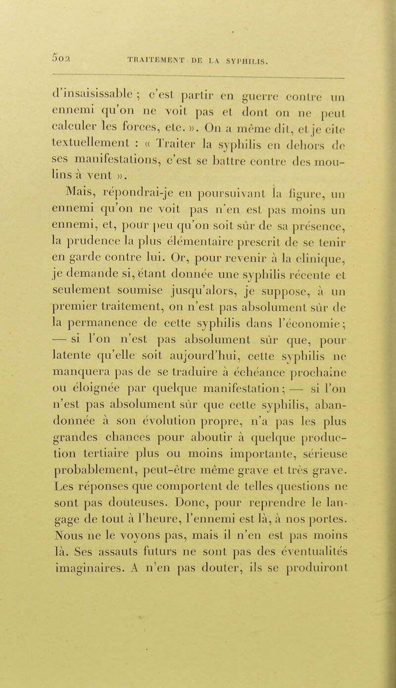 d'insaisissalilc ; c'est partir en guerre contre un ennemi qu'on ne voit pas et dont on ne peut calculer les forces, etc. ». On a même dil, et je cite textuellement : « Traiter la sjpliilis en dehors de ses manifestations, c'est se battre contre des mou- lins à vent ». Mais, répondrai-je en poursuivant la figure, un ennemi qu'on ne voit pas n'en est pas moins un ennemi, et, pour peu qu'on soit sûr de sa présence, la prudence la plus élémentaire prescrit de se tenir en garde contre lui. Or, pour revenir à la clinique, je demande si, étant donnée une syphilis récente et seulement soumise jusqu'alors, je suppose, à un premier traitement, on n'est pas absolument sûr de la permanence de cette syphilis dans l'économie; — si l'on n'est pas absolument sûr que, pour latente qu'elle soit aujourd'hui, cette svphilis ne manquera pas de se traduire à échéance prochaine ou éloignée par quelque manifestation;— si l'on n'est pas alisolument sûr que cette syphilis, aban- donnée à son évolution propre, n'a pas les plus grandes chances pour aboutir à quelque produc- tion tertiaire plus ou moins importante, sérieuse probal)lement, peut-être même grave et très grave. Les réponses que comportent de telles questions ne sont pas douteuses. Donc, pour reprendre le lan- gage de tout à l'heure, l'ennemi est là, à nos portes. Nous ne le voyons pas, mais il n'en est pas moins là. Ses assauts futurs ne sont pas des éventualités imaginaires. A n'en pas douter, ils se produiront