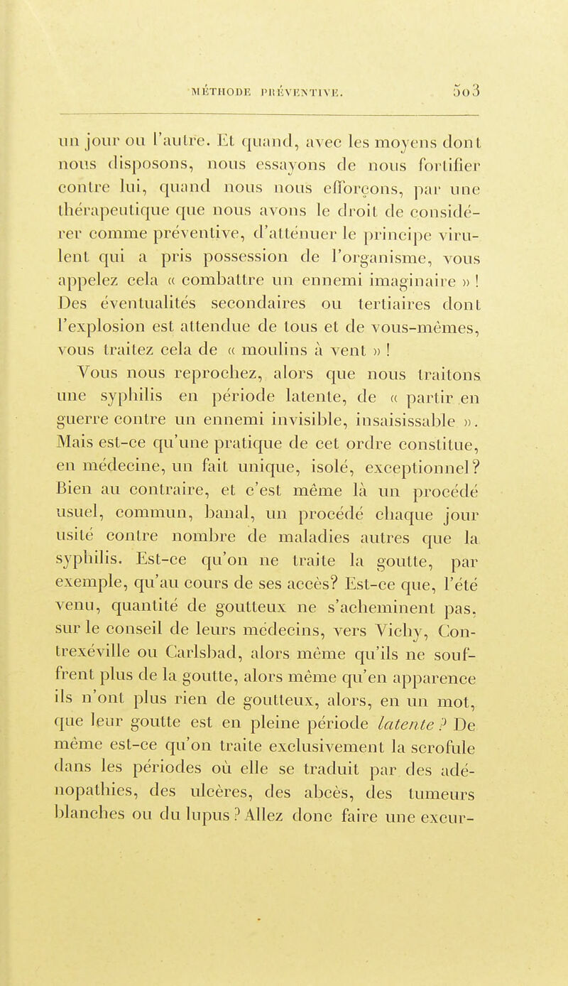 un jour ou l'autre. Et quand, avec les moyens dont nous disposons, nous essayons de nous fortifier contre lui, quand nous nous eiïbreons, par une thérapeutique que nous avons le droit de considé- rer comme préventive, d'atténuer le principe viru- lent qui a pris possession de l'organisme, vous appelez cela « combattre un ennemi imaginaire » ! Des éventualités secondaires ou tertiaires dont l'explosion est attendue de tous et de vous-mêmes, vous traitez cela de « moulins à vent » ! Vous nous reprochez, alors que nous traitons une syphiUs en période latente, de « partir en guerre contre un ennemi invisible, insaisissable ». Mais est-ce qu'une pratique de cet ordre constitue, en médecine, un fait unique, isolé, exceptionnel? Bien au contraire, et c'est même là un procédé usuel, commun, banal, un procédé chaque jour usité contre nombre de maladies autres que la syphilis. Est-ce qu'on ne traite la goutte, par exemple, qu'au cours de ses accès? Est-ce que, l'été venu, quantité de goutteux ne s'acheminent pas, sur le conseil de leurs médecins, vers Vichy, Con- trexéville ou Carlsbad, alors même qu'ils ne souf- frent plus de la goutte, alors même qu'en apparence ils n'ont plus rien de goutteux, alors, en un mot, que leur goutte est en pleine période latente ? De même est-ce qu'on traite exclusivement la scrofule dans les périodes où elle se traduit par des adé- nopathies, des ulcères, des abcès, des tumeurs blanches ou du lupus ? Allez donc faire une excur-