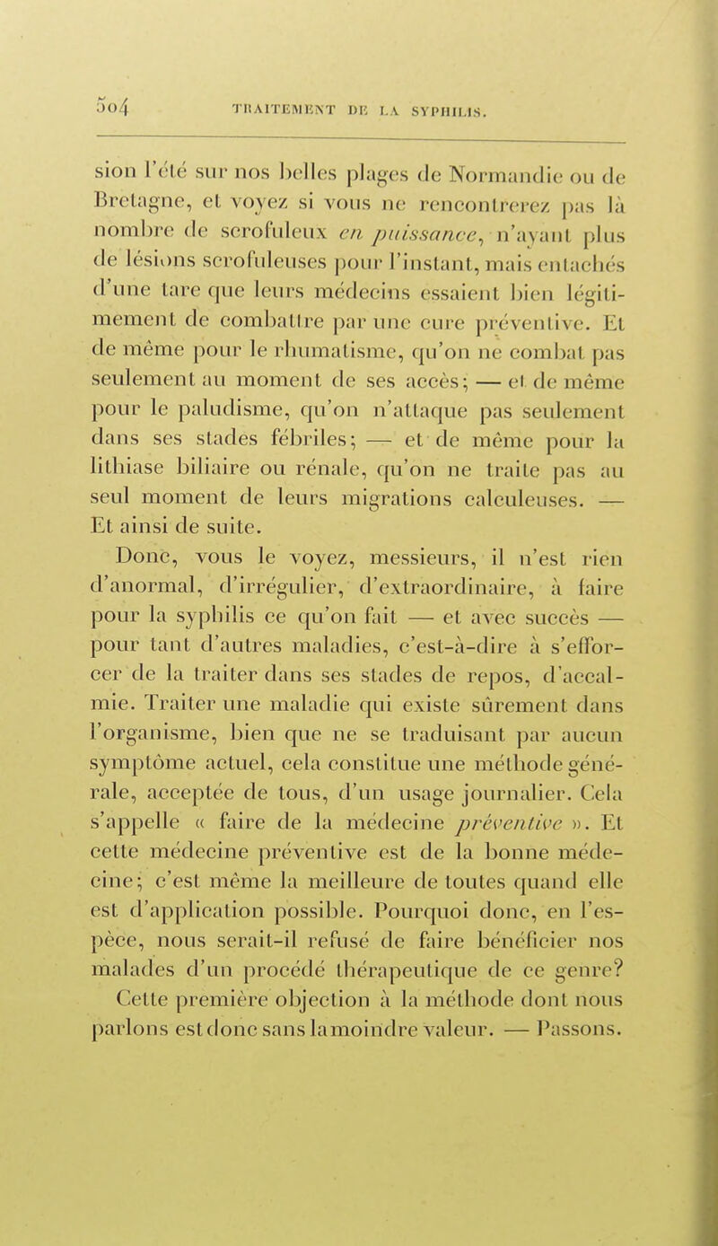sion Télé sur nos ])clles plages de Normandie ou de Bretagne, et voyez si vous ne rencontrerez pas là nombre de scrofuleux en puissance, ni\yM\\, plus de lésions scrofuleuses pour l'instant, mais entachés d'une tare que leurs médecins essaient bien légiti- mement de combattre par une cure préventive. Et de même pour le rhumatisme, qu'on ne combat pas seulement au moment de ses accès; — cl de même pour le paludisme, qu'on n'attaque pas seulement dans ses stades fébriles; — et de même pour la lithiase biliaire ou rénale, qu'on ne traite pas au seul moment de leurs migrations calculeuses. — Et ainsi de suite. Donc, vous le voyez, messieurs, il n'est rien d'anormal, d'irrégulier, d'extraordinaire, à faire pour la syphilis ce qu'on fait — et avec succès — pour tant d'autres maladies, c'est-à-dire à s'effor- cer de la traiter dans ses stades de repos, d'accal- mie. Traiter une maladie qui existe sûrement dans l'organisme, bien c[ue ne se traduisant par aucun symptôme actuel, cela constitue une méthode géné- rale, acceptée de tous, d'un usage journalier. Cela s'appelle « faire de la médecine préventive ». Et cette médecine préventive est de la bonne méde- cine; c'est même la meilleure de toutes quand elle est d'application possible. Pourquoi donc, en l'es- pèce, nous serait-il refusé de faire bénéficier nos malades d'un procédé thérapeutique de ce genre? Cette première objection à la méthode dont nous parlons est donc sans lamoiridre valeur. — Passons.