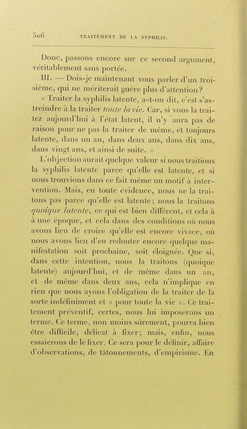 Donc, passons encore sur çe second argument, vérilablemenl sans portée. lii- —Dois-je maintenant vous parler d'un troi- sième, qui ne mériterait guère plus d'attention? (( Traiter la syphilis latente, a-t-on dit, c'est s'as- treindre à la traiter toute la vie. Car, si vous la trai- tez aujourd'hui à l'état latent, il n'y aura pas de raison pour ne pas la traiter de même, et toujours latente, dans un an, dans deux ans, dans dix ans, dans vingt ans, et ainsi de suite. » L'objection aurait quelque valeur si nous traitions la syphilis latente parce qu'elle est latente, et si nous trouvions dans ce fait même un motif à inter- vention. Mais, en toute évidence, nous ne la trai- tons pas parce qu'elle est latente; nous la traitons quoique Latente.^ ce qui est bien différent, et cela à à une époque, et cela dans des conditions où nous avons lieu de croire qu'elle est encore vivace, où nous avons lieu d'en redouter encore quelque ma- nifestation soit prochaine, soit éloignée. Que si, dans cette intention, nous la traitons (quoique latente) aujourd'hui, et de même dans un an, et de même dans deux ans, cela n'implique en rien que nous ayons l'obligation de la traiter de la sorte indéfiniment et « pour toute la vie », Cle trai- tement préventif, certes, nous lui imposerons un terme. Ce terme, non moins sûrement, pourra bien être difficile, délicat à fixer; mais, enfin, nous essaierons de le fixer. Ce sera pour le définir, affaire d'observations, de tâtonnements, d'empirisme. En
