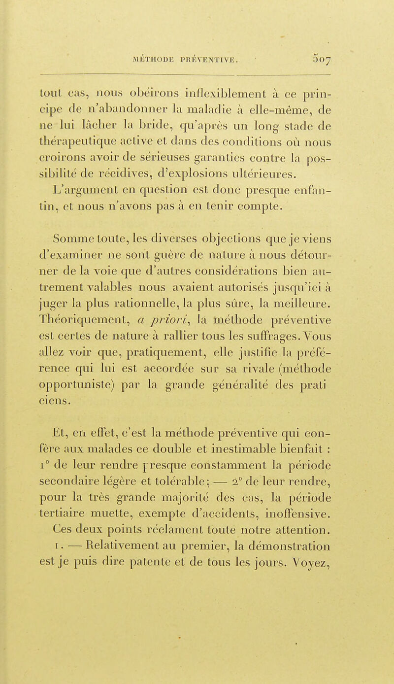 tout cas, nous obéirons inflexiblement à ce prin- cipe de n'abandonner la maladie à elle-même, de ne lui lâcher la bride, qu'après un long sLade de ihérapeulique active et dans des conditions où nous croirons avoir de sérieuses garanties contre la pos- sibilité de récidives, d'explosions ultérieures. L'argument en question est donc presque enfan- tin, et nous n'avons pas à en tenir compte. Somme toute, les diverses objections que je viens d'examiner ne sont guère de nature à nous détour- ner de la voie que d'autres considérations bien au- trement valables nous avaient autorisés jusqu'ici à juger la plus rationnelle, la plus sûre, la meilleure. Théoriquement, a priori^ la méthode préventive est certes de nature à rallier tous les suffrages. Vous allez voir que, pratiquement, elle justifie la préfé- rence qui lui est accordée sur sa rivale (méthode opportuniste) par la grande généralité des prati ciens. Et, en efïét, c'est la méthode préventive qui con- fère aux malades ce double et inestimable bienfait : 1° de leur rendre presque constamment la période secondaire légère et tolérable; — 2° de leur rendre, pour la très grande majorité des cas, la période tertiaire muette, exempte d'accidents, inofténsive. Ces deux points réclament toute notre attention. r. — Relativement au premier, la démonstration est je puis dire patente et de tous les jours. Voyez,