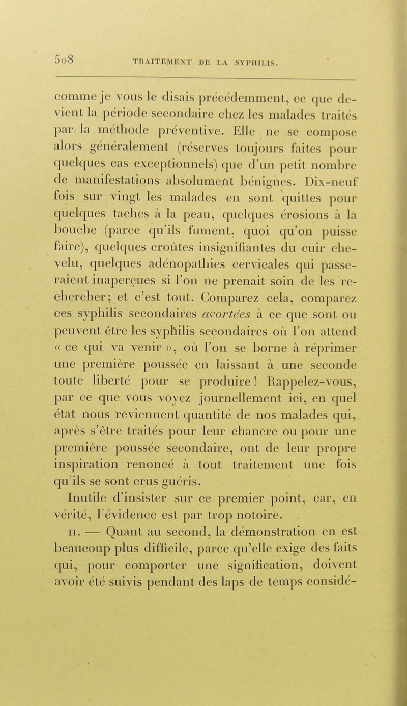 comme je vous le disais précédemment, ce que de- vient la période secondaire chez les malades traités par la métliode préventive. Elle ne se compose alors généralement (réserves toujours faites pour quelques cas exceplionnels) que d'un petit nombre de manifestations absolument Ijénignes. Dix-neuf fois sur vingt les malades en sont quittes pour quelques taches à la peau, quelques érosions à la bouche (parce qu'ils fument, quoi qu'on puisse faire), quelques croûtes insignifiantes du cuir che- velu, quelques adénopathies cervicales qui passe- raient inaperçues si l'on ne prenait soin de les re- chercher; et c'est tout. Comparez cela, comparez ces syphilis secondaires avortées à ce que sont ou peuvent être les syphilis secondaires où l'on attend (( ce qui va venir », où l'on se borne à réprimer une première poussée en laissant à une seconde toule liberté pour se produire ! Rappelez-vous, par ce que vous voyez journellement ici, en quel état nous reviennent quantité de nos malades qui, après s'être traités pour leur chancre ou pour une première poussée secondaire, ont de leur propre inspiration renoncé à tout traitement une fois qu'ils se sont crus guéris. Inutile d'insister sur ce premier point, car, en vérité, l'évidence est par trop notoire. II. — Quant au second, la démonstration en est beaucoup plus difficile, parce qu'elle exige des faits qui, pour comporter une signification, doivent avoir été suivis pendant des laps de temps considé-