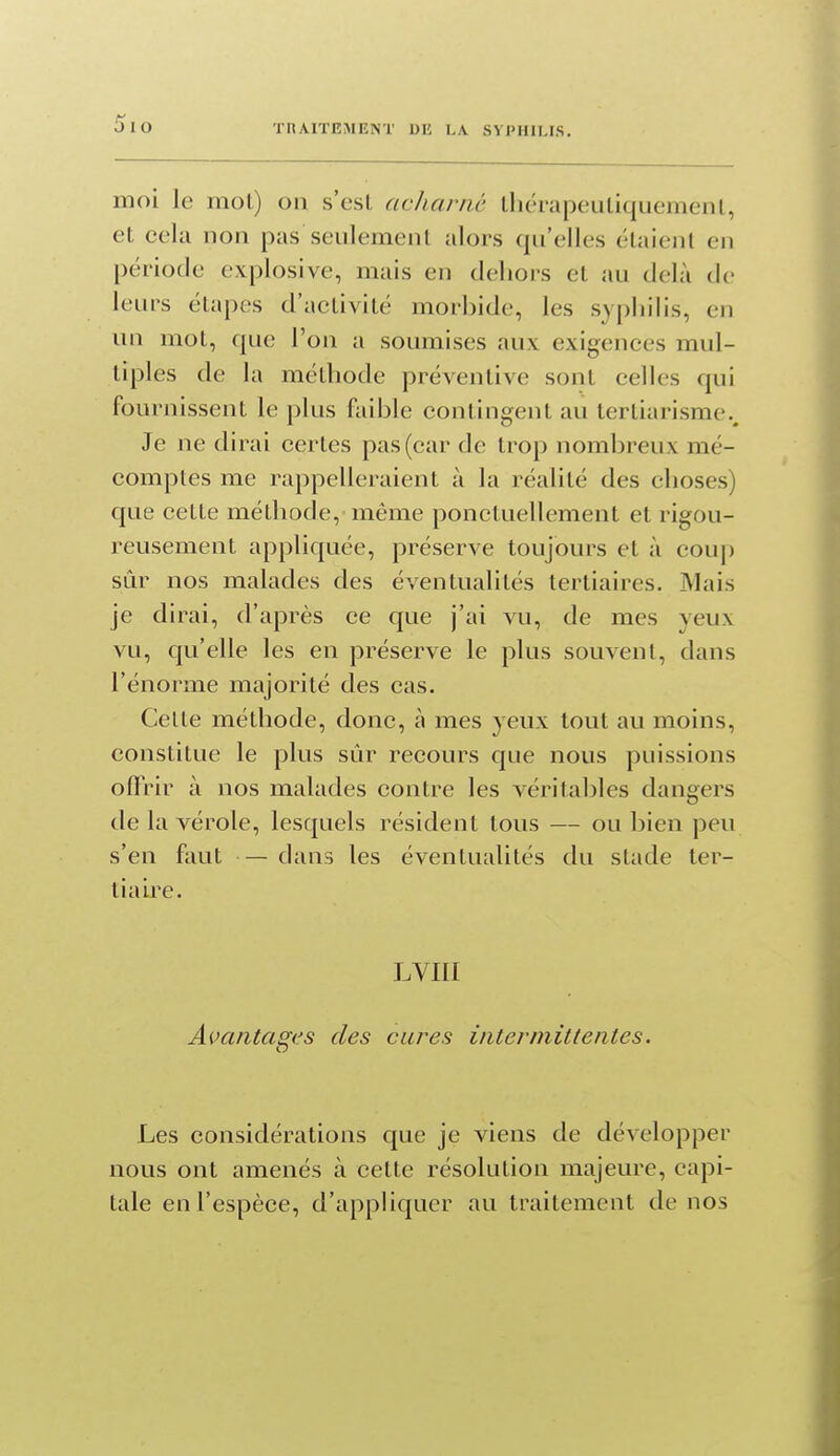 moi le mol) on s'csl acharné lliérapeuliqiiemenl, et cela non pas seulement alors qu'elles étaient en période explosive, mais en dehors et au delà de leurs étapes d'activité morbide, les syphilis, en un mot, que l'on a soumises aux exigences mul- tiples de la méthode préventive sont celles qui fournissent le plus faible contingent au tertiarisme.. Je ne dirai certes pas (car de trop nombreux mé- comptes me rappelleraient à la réalité des choses) que cette méthode, même ponctuellement et rigou- reusement appliquée, préserve toujours et à coup sûr nos malades des éventualités tertiaires. Mais je dirai, d'après ce que j'ai vu, de mes yeux vu, qu'elle les en préserve le plus souvent, dans l'énorme majorité des cas. Celte méthode, donc, à mes yeux tout au moins, constitue le plus sûr recours que nous puissions oflrir à nos malades contre les véritables dangers de la vérole, lesquels résident tous — ou bien peu s'en faut — dans les éventualités du stade ter- tiaire. LVIII Avantages des cures intermittentes. Les considérations que je viens de développer nous ont amenés à cette résolution majeure, capi- tale en l'espèce, d'appliquer au traitement de nos