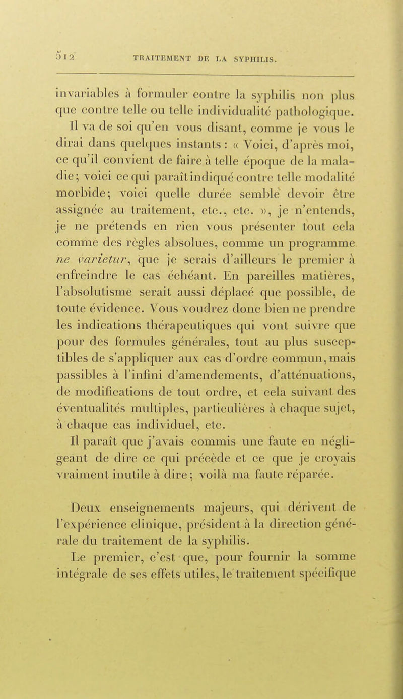 y 12 invariables à formuler contre la syphilis non plus que contre telle ou telle individualité pathologique. Il va de soi qu'en vous disant, comme je vous le dirai dans quelques instants : « Voici, d'après moi, ce qu'il convient de faire à telle époque de la mala- die; voici ce qui paraît indiqué contre telle modalité morbide; voici quelle durée semblé devoir être assignée au traitement, etc., etc. », je n'entends, je ne prétends en rien vous présenter tout cela comme des règles absolues, comme un programme ne varietuj\ que je serais d'ailleurs le premier à enfreindre le cas échéant. En pareilles matières, l'absolutisme serait aussi déplacé que possible, de toute évidence. Vous voudrez donc bien ne prendre les indications thérapeutiques qui vont suivre que pour des formules générales, tout au plus suscep- tibles de s'appliquer aux cas d'ordre eomrQun,mais passibles à l'infini d'amendements, d'atténuations, de modifications de tout ordre, et cela suivant des éventualités multiples, particulières à chaque sujet, à chaque cas individuel, etc. Il paraît que j'avais commis une faute en négli- geant de dire ce qui précède et ce que je croyais vraiment inutile à dire; voilà ma faute réparée. Deux enseignements majeurs, qui dérivent de l'expérience clinique, président à la direction géné- rale du traitement de la syphilis. Le premier, c'est que, pour fournir la somme intégrale de ses effets utiles, le traitement spécifique
