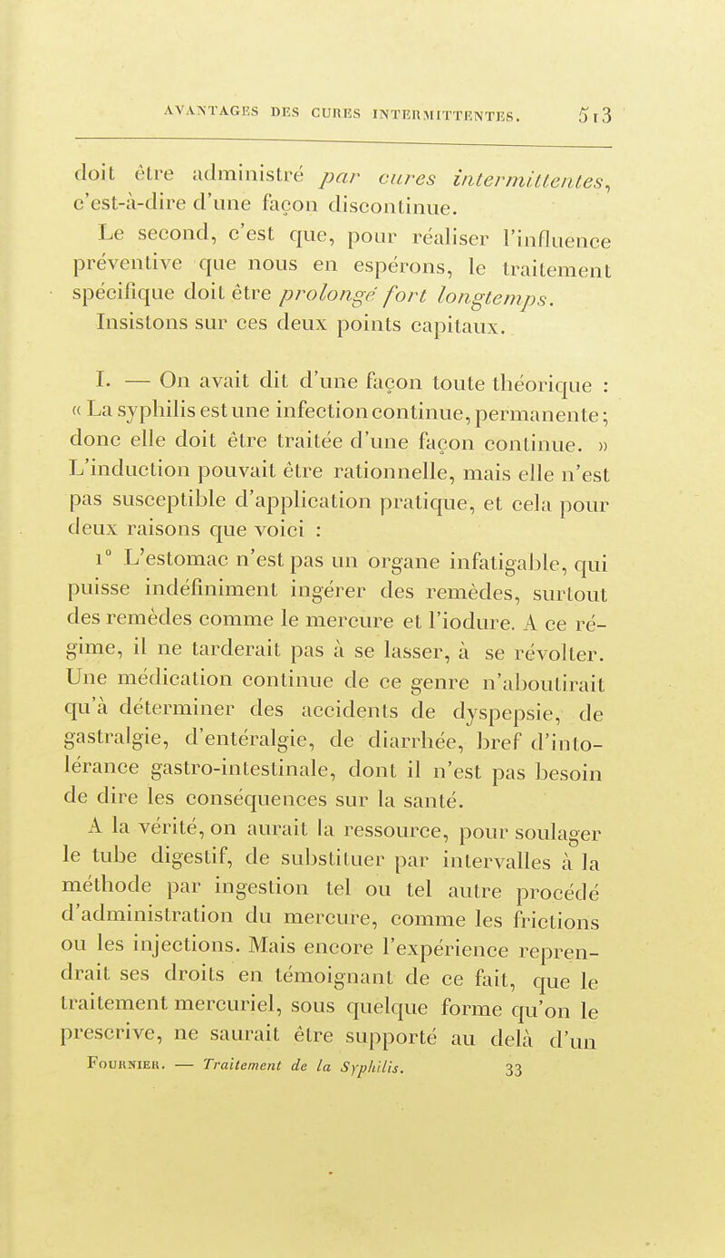 doit être administré par cures intermittentes, c'est-à-dire d'une façon discontinue. Le second, c'est que, pour réaliser l'influence préventive que nous en espérons, le traitement spécifique doit être prolongé fort longtemps. Insistons sur ces deux points capitaux. I- — On avait dit d'une façon toute théorique : (( La syphilis est une infection continue, permanente ; donc elle doit être traitée d'une façon continue. » L'induction pouvait être rationnelle, mais elle n'est pas susceptible d'appHcation pratique, et cela pour deux raisons que voici : i L'estomac n'est pas un organe infatigable, qui puisse indéfiniment ingérer des remèdes, surtout des remèdes comme le mercure et l'iodure. A ce ré- gime, il ne tarderait pas à se lasser, à se révolter. Une médication continue de ce genre n'aboutirait qu'à déterminer des accidents de dyspepsie, de gastralgie, d'entéralgie, de diarrhée, bref d'into- lérance gastro-intestinale, dont il n'est pas besoin de dire les conséquences sur la santé. A la vérité, on aurait la ressource, pour soulager le tube digestif, de substituer par intervalles à la méthode par ingestion tel ou tel autre procédé d'administration du mercure, comme les frictions ou les injections. Mais encore l'expérience repren- drait ses droits en témoignant de ce fait, que le traitement mercuriel, sous quelque forme qu'on le prescrive, ne saurait être supporté au delà d'un FouRNiEU. — Traitement de la Syphilis. 33