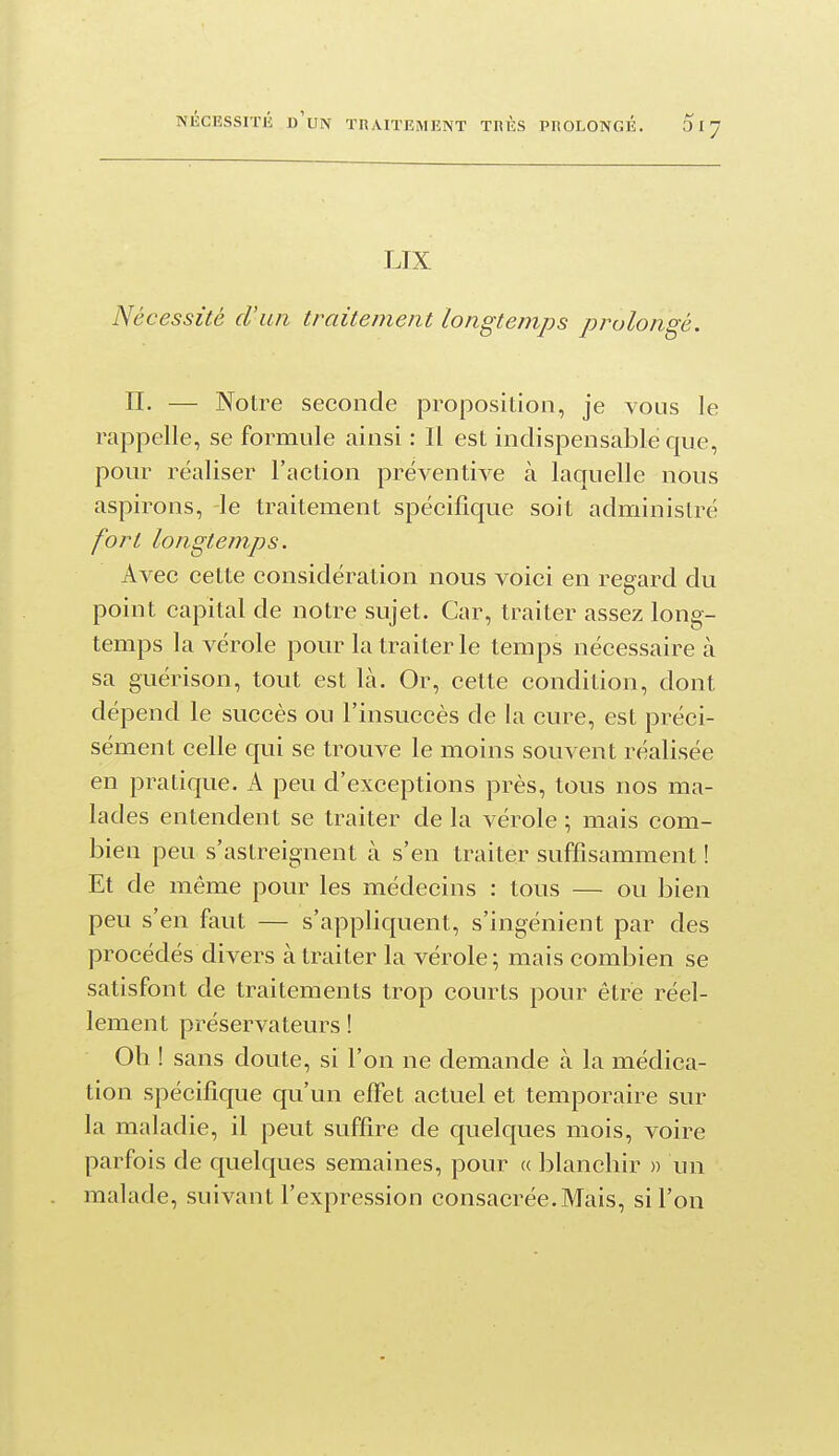 LIX Nécessité d'un traitement longtemps prolongé. n. — Noire seconde proposition, je vous le rappelle, se formule ainsi : Il est indispensable que, pour réaliser l'action préventive à laquelle nous aspirons, -le traitement spécifique soit administré fort longtemps. Avec cette considération nous voici en regard du point capital de notre sujet. Car, traiter assez long- temps la vérole pour la traiter le temps nécessaire à sa guérison, tout est là. Or, cette condition, dont dépend le succès ou l'insuccès de la cure, est préci- sément celle qui se trouve le moins souvent réalisée en pratique. A peu d'exceptions près, tous nos ma- lades entendent se traiter de la vérole ; mais com- bien peu s'astreignent à s'en traiter suffisamment ! Et de même pour les médecins : tous — ou bien peu s'en faut — s'appliquent, s'ingénient par des procédés divers à traiter la vérole; mais combien se satisfont de traitements trop courts pour être réel- lement préservateurs ! Oli ! sans doute, si l'on ne demande à la médica- tion spécifique qu'un effet actuel et temporaire sur la maladie, il peut suffire de quelques mois, voire parfois de quelques semaines, pour « blanchir » un malade, suivant l'expression consacrée. Mais, si l'on