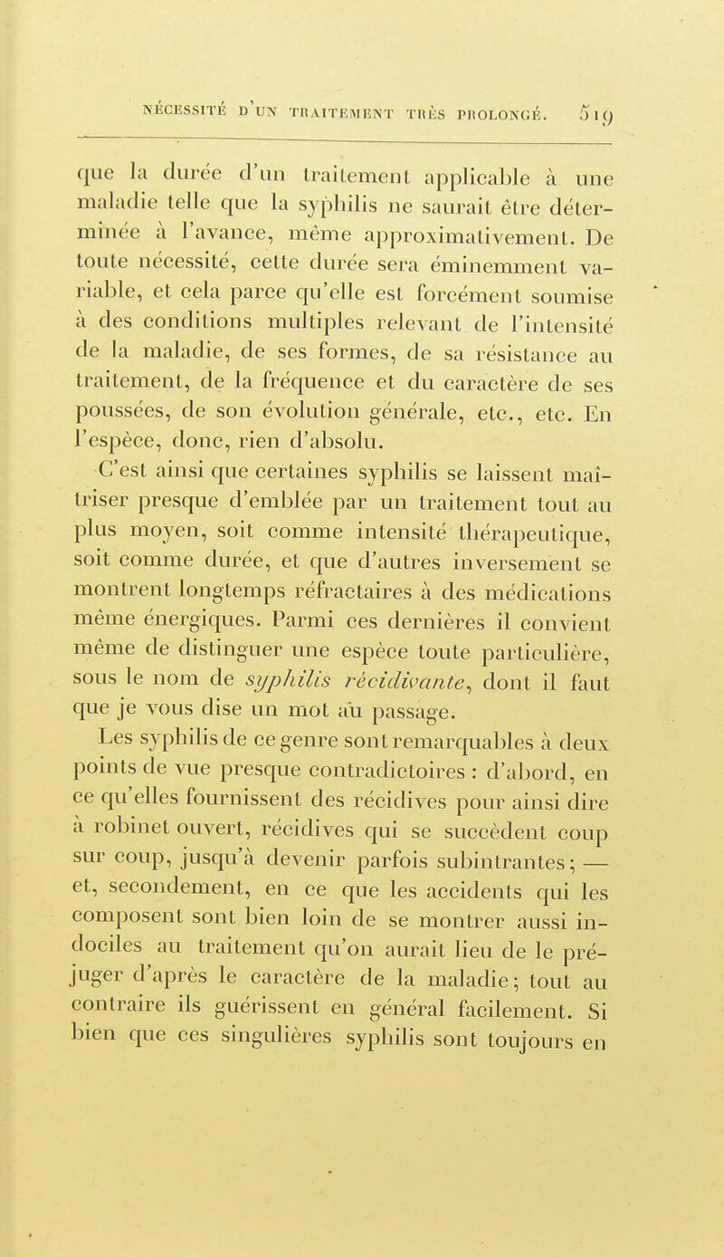 que la durée d'un traitement applicable à une maladie telle que la syphilis ne saurait être déter- minée à l'avance, même approximativement. De toute nécessité, cette durée sera éminemment va- riable, et cela parce qu'elle est forcément soumise à des conditions multiples relevant de l'intensité de la maladie, de ses formes, de sa résistance au traitement, de la fréquence et du caractère de ses poussées, de son évolution générale, etc., etc. En l'espèce, donc, rien d'absolu. C'est ainsi que certaines syphilis se laissent maî- triser presque d'emblée par un traitement tout au plus moyen, soit comme intensité thérapeutique, soit comme durée, et que d'autres inversement se montrent longtemps réfractaires à des médications même énergiques. Parmi ces dernières il convient même de distinguer une espèce toute particulière, sous le nom de syphilis i-écidivcuite, dont il faut que je vous dise un mot au passage. Les syphilis de ce genre sont remarqual)les à deux points de vue presque contradictoires : d'abord, en ce qu'elles fournissent des récidives pour ainsi dire à robinet ouvert, récidives qui se succèdent coup sur coup, jusqu'à devenir parfois subinlrantes ; — et, secondement, en ce que les accidents qui les composent sont bien loin de se montrer aussi in- dociles au traitement qu'on aurait lieu de le pré- juger d'après le caractère de la maladie; tout au contraire ils guérissent en général focilement. Si bien que ces singulières syphilis sont toujours en