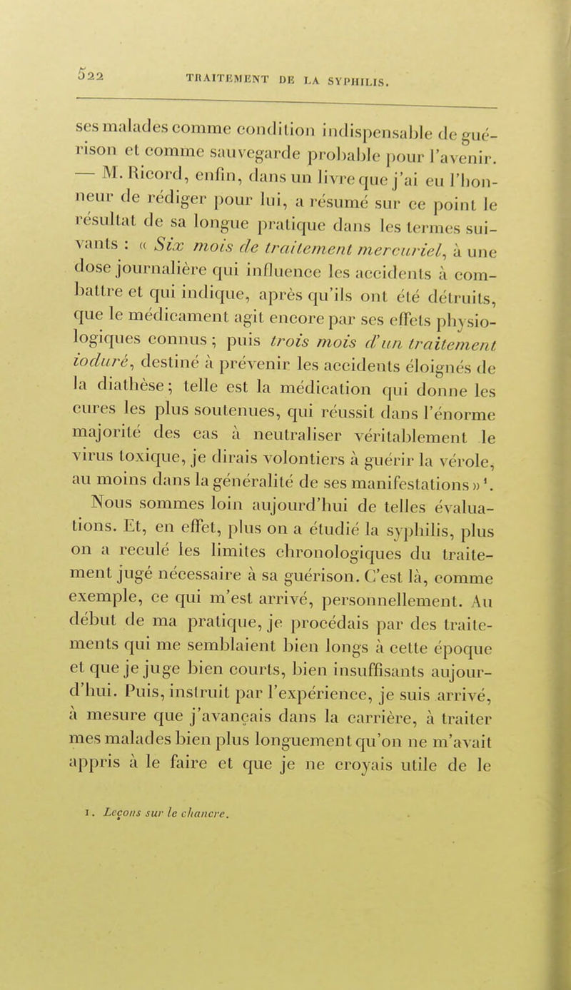 ses malades comme condilioii indispensable degué- rison et comme sauvegarde probable pour l'avenir. — M. Ricord, enfin, dans un livre que j'ai eu l'bon- neur de rédiger pour lui, a résumé sur ce point le résultat de sa longue pratique dans les termes sui- vants : (( Six mois de traitement mercuriel, à une dose journalière qui influence les accidents à com- battre et qui indique, après qu'ils ont été détruits, que le médicament agit encore par ses effets phy sio- logiques connus ; puis trois mois d'un traitement ioduré, destiné à prévenir les accidents éloignés de la diathèse; telle est la médication qui donne les cures les plus soutenues, qui réussit dans l'énorme majorité des cas à neutraliser véritablement le virus toxique, je dirais volontiers à guérir la vérole, au moins dans la généralité de ses manifestations»'. Nous sommes loin aujourd'hui de telles évalua- tions. Et, en effet, plus on a étudié la syphilis, plus on a reculé les limites chronologiques du traite- ment jugé nécessaire à sa guérison. C'est là, comme exemple, ce qui m'est arrivé, personnellement. Au début de ma pratique, je procédais par des traite- ments qui me semblaient bien longs à cette époque et que je juge bien courts, bien insuffisants aujour- d'hui. Puis, instruit par l'expérience, je suis arrivé, à mesure que j'avançais dans la carrière, à traiter mes malades bien plus longuement qu'on ne m'avait appris à le faire et que je ne croyais utile de le I. Leçons sur le chancre.