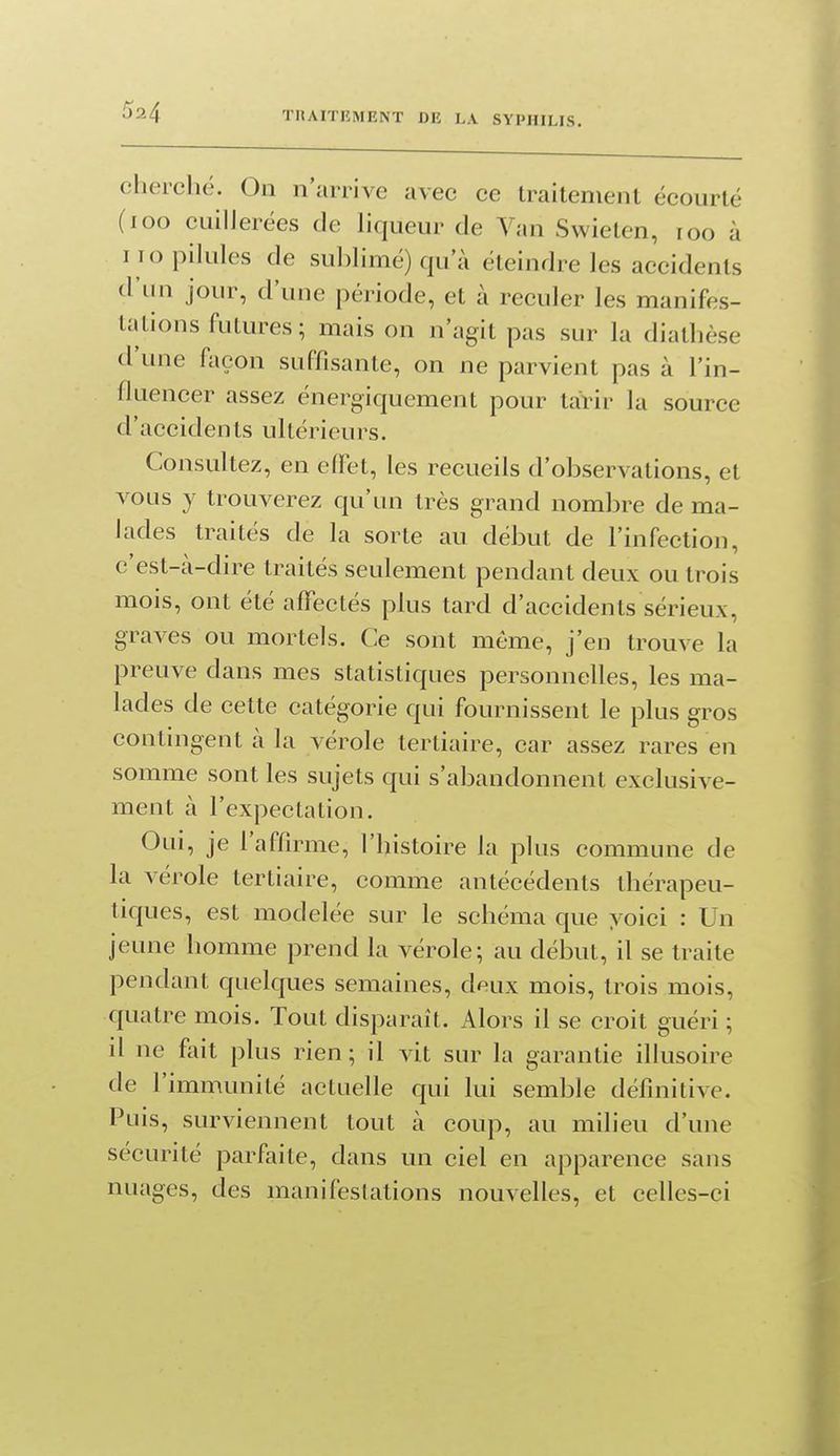 cherché. On n'arrive avec ce traitement écourté (loo cuillerées de hqueur de Van Swielen, roo à i io pilules de sublimé) qu'à éteindre les accidents d'un jour, d'une période, et à reculer les manifes- tations futures; mais on n'agit pas sur la diathèse d'une façon suffisante, on ne parvient pas à l'in- fluencer assez énergiquement pour tarir la source d'accidents ultérieurs. Consultez, en elï^t, les recueils d'observations, et vous y trouverez qu'un très grand nombre de ma- lades traités de la sorte au début de l'infection, c'est-à-dire traités seulement pendant deux ou trois mois, ont été affectés plus tard d'accidents sérieux, graves ou mortels. Ce sont môme, j'en trouve la preuve dans mes statistiques personnelles, les ma- lades de cette catég'orie qui fournissent le plus gros contingent à la vérole tertiaire, car assez rares en somme sont les sujets qui s'abandonnent exclusive- ment à l'expectaLion. Oui, je l'afarme, l'histoire la plus commune de la vérole tertiaire, comme antécédents thérapeu- tiques, est modelée sur le schéma que voici : Un jeune homme prend la vérole; au début, il se traite pendant quelques semaines, deux mois, trois mois, quatre mois. Tout disparait. Alors il se croit guéri ; il ne fait plus rien; il vit sur la garantie illusoire de l'immunité actuelle qui lui semble définitive. Puis, surviennent tout à coup, au milieu d'une sécurité parfaite, dans un ciel en apparence sans nuages, des manifestations nouvelles, et celles-ci