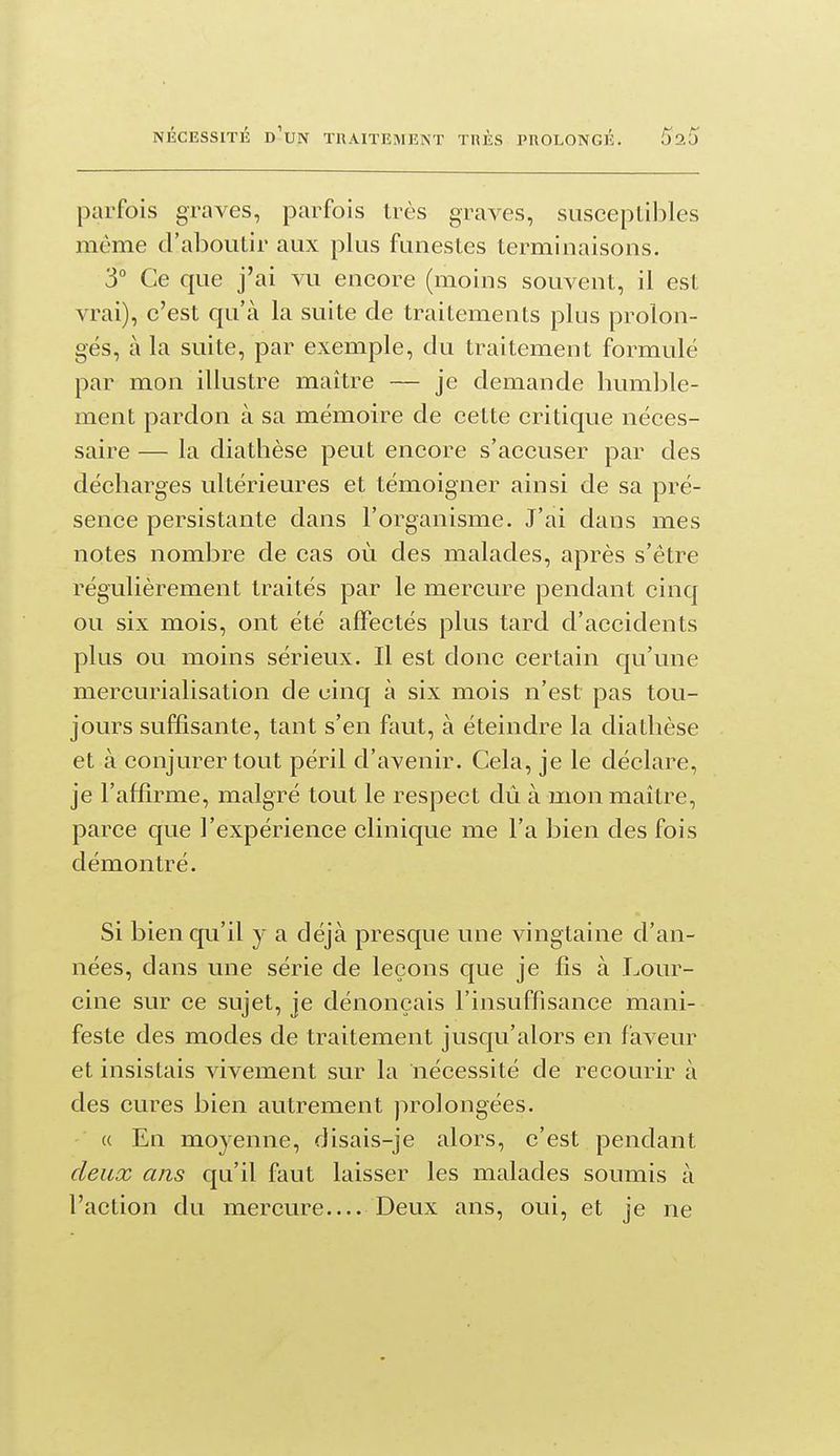parfois graves, parfois très graves, susceptibles même d'aboutir aux plus funestes terminaisons. 3° Ce que j'ai vu encore (moins souvent, il est vrai), c'est qu'à la suite de traitements plus prolon- gés, à la suite, par exemple, du traitement formulé par mon illustre maître — je demande humble- ment pardon à sa mémoire de cette critique néces- saire — la diathèse peut encore s'accuser par des décharges ultérieures et témoigner ainsi de sa pré- sence persistante dans l'organisme. J'ai dans mes notes nombre de cas où des malades, après s'être régulièrement traités par le mercure pendant cinq ou six mois, ont été affectés plus tard d'accidents plus ou moins sérieux. Il est donc certain qu'une mercurialisation de cinq à six mois n'est pas tou- jours suffisante, tant s'en faut, à éteindre la diathèse et à conjurer tout péril d'avenir. Cela, je le déclare, je l'affirme, malgré tout le respect dû à mon maître, parce que l'expérience clinique me l'a bien des fois démontré. Si bien qu'il y a déjà presque une vingtaine d'an- nées, dans une série de leçons que je fis à Lour- cine sur ce sujet, je dénonçais l'insuffisance mani- feste des modes de traitement jusqu'alors en faveur et insistais vivement sur la nécessité de recourir à des cures bien autrement prolongées. (( En moyenne, disais-je alors, c'est pendant deux ans qu'il faut laisser les malades soumis à l'action du mercure Deux ans, oui, et je ne