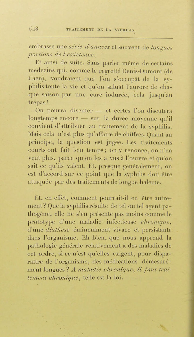 embrasse une série cVannées et souvent de longues portions de Vexistence. Et ainsi de suite. Sans parler même de certains médecins qui, comme le regretté Denis-Dumont (de Caen), voudraient que l'on s'occupât de la sy- philis toute la vie et qu'on saluât l'aurore de cha- que saison par une cure iodurée, cela jusqu'au trépas ! On pourra discuter — et certes l'on discutera longtemps encore — sur la durée moyenne qu'il convient d'attribuer au traitement de la syphilis. Mais cela n'est plus qu'affaire de chiffres. Quant au principe, la question est jugée. Les traitements courts ont fait leur temps; on y renonce, on n'en veut plus, parce qu'on les a vus à l'œuvre et qu'on sait ce qu'ils valent. Et, presque généralement, on est d'accord sur ce point que la syphilis doit être attaquée par des traitements de longue haleine. Et, en effet, comment pourrait-il en être autre- ment? Que la syphilis résulte de tel ou tel agent pa- thogène, elle ne s'en présente pas moins comme le prototype d'une maladie infectieuse chronique^ d'une diathèse éminemment vivace et persistante dans l'organisme. Eh bien, que nous apprend la pathologie générale relativement à des maladies de cet ordre, si ce n'est qu'elles exigent, pour dispa- raître de l'organisme, des médications démesuré- ment longues ? A maladie chronique., il faut trai- tement chronique., telle est la loi.