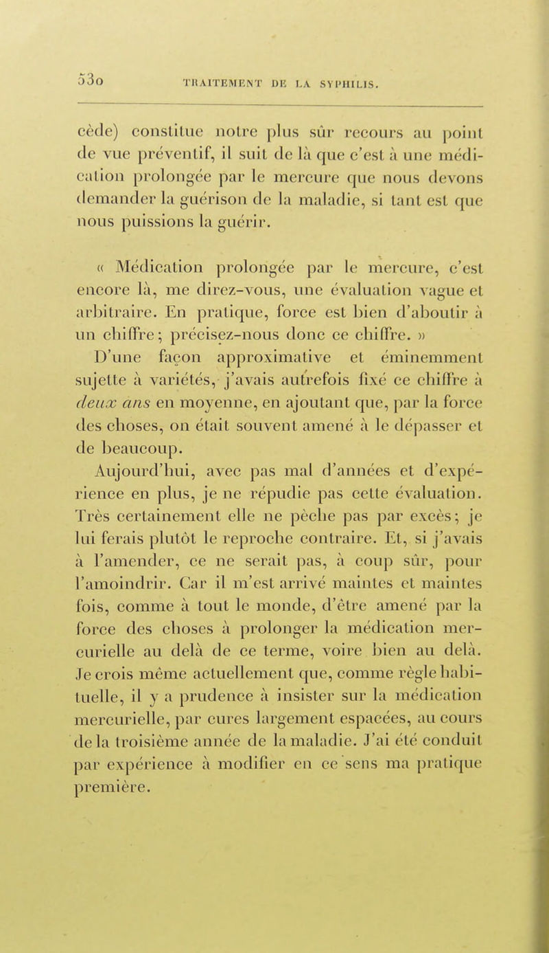 o3o cède) conslilue notre plus sûr recours au point de vue préventif, il suit de là que c'est à une médi- cation prolongée par le mercure que nous devons demander la guérison de la maladie, si tant est que nous puissions la guérir. « Médication prolongée par le mercure, c'est encore là, me direz-vous, une évaluation A ague et arbitraire. En pratique, force est bien d'aboutir à un cbifFre; précisez-nous donc ce chifiTre. )> D'une façon approximative et éminemment sujette à variétés, j'avais autrefois fixé ce chiffre à deux ans en moyenne, en ajoutant que, par la force des choses, on était souvent amené à le dépasser et de beaucoup. Aujourd'hui, avec pas mal d'années et d'expé- rience en plus, je ne répudie pas cette évaluation. Très certainement elle ne pèche pas par excès; je lui ferais plutôt le reproche contraire. Et, si j'avais à l'amender, ce ne serait pas, à coup sûr, pour l'amoindrir. Car il m'est arrivé maintes et maintes fois, comme à tout le monde, d'être amené par la force des choses à prolonger la médication mer- curielle au delà de ce terme, voire bien au delà. Je crois même actuellement que, comme règle habi- tuelle, il y a prudence à insister sur la médication mercurielle, par cures largement espacées, au cours delà troisième année de la maladie. J'ai été conduit par expérience à modifier eu ce sens ma pratique première.