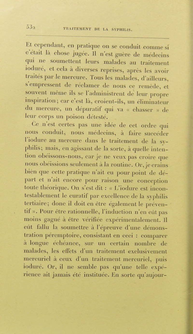 rHAITEMENT DR LA SYPHILIS. Et cependant, en pratique on se conduit comme si c'était là cliose jugée. Il n'est guère de médecins qui ne soumettent leurs malades au traitement loduié, et cela à diverses reprises, après les avoir traités par le mercure. Tous les malades, d'ailleurs, s'empressent de réclamer de nous ce remède, et souvent même ils se l'administrent de leur propre nispiration; car c'est là, croient-ils, un éliminateur du mercure, un dépuratif qui va u chasser » de leur corps un poison détesté. Ce n'est certes pas une idée de cet ordre qui nous conduit, nous médecins, à faire succéder l'iodure au mercure dans le traitement de la sy- philis; mais, en agissant de la sorte, à quelle inten- tion obéissons-nous, car je ne veux pas croire que nous obéissions seulement à la routine. Or, je crains bièn que cette pratique n'ait eu pour point de dé- part et n'ait encore pour raison une conception toute théorique. On s'est dit : « L'iodure est incon- testablement le curatif par excellence de la syphilis tertiaire ; donc il doit en être également le préven- tif ». Pour être rationnelle, l'induction n'en eût pas moins gagné à être vérifiée expérimentalement. Il eût fallu la soumettre à l'épreuve d'une démons- tration péremptoire, consistant en ceci : comparer à longue échéance, sur un certain nombre de malades, les effets d'un traitement exclusivement mercuriel à ceux d'un traitement mercuriel, puis ioduré. Or, il ne semble pas qu'une telle expé- rience ait jamais été instituée. En sorte qu'aujour-